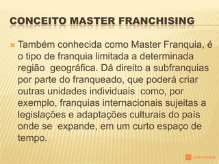 CONCEITO MASTER FRANCHISING

   Também conhecida como Master Franquia, é
    o tipo de franquia limitada a determinada
    região geográfica. Dá direito a subfranquias
    por parte do franqueado, que poderá criar
    outras unidades individuais como, por
    exemplo, franquias internacionais sujeitas a
    legislações e adaptações culturais do país
    onde se expande, em um curto espaço de
    tempo.
 