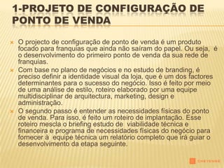 1-PROJETO DE CONFIGURAÇÃO DE
PONTO DE VENDA

   O projecto de configuração de ponto de venda é um produto
    focado para franquias que ainda não saíram do papel. Ou seja, é
    o desenvolvimento do primeiro ponto de venda da sua rede de
    franquias.
   Com base no plano de negócios e no estudo de branding, é
    preciso definir a identidade visual da loja, que é um dos factores
    determinantes para o sucesso do negócio. Isso é feito por meio
    de uma análise de estilo, roteiro elaborado por uma equipe
    multidisciplinar de arquitectura, marketing, design e
    administração.
   O segundo passo é entender as necessidades físicas do ponto
    de venda. Para isso, é feito um roteiro de implantação. Esse
    roteiro mescla o briefing estudo de viabilidade técnica e
    financeira e programa de necessidades físicas do negócio para
    fornecer à equipe técnica um relatório completo que irá guiar o
    desenvolvimento da etapa seguinte.
 