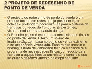 2 PROJETO DE REDESENHO DE
PONTO DE VENDA

   O projecto de redesenho de ponto de venda é um
    produto focado em redes que já possuem lojas
    activas e pretendem padronizá-las para o sistema de
    franquias ou redes de franquias já existentes,
    visando melhorar seu padrão de loja.
   O Primeiro passo é entender as necessidades físicas
    do ponto de venda. É feito um roteiro de
    implantação, com base no ponto de venda existente
    e na experiência vivenciada. Esse roteiro mescla o
    briefing, estudo de viabilidade técnica e financeira e
    programa de necessidades físicas do negócio para
    fornecer à equipe técnica um relatório completo que
    irá guiar o desenvolvimento da etapa seguinte.
 