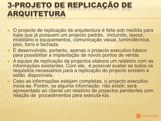 3-PROJETO DE REPLICAÇÃO DE
ARQUITETURA

   O projecto de replicação de arquitectura é feito sob medida para
    lojas que já possuem um projecto padrão, incluindo, layout,
    mobiliário e equipamentos, comunicação visual, luminotécnica,
    piso, forro e fachada.
   É desenvolvido, portanto, apenas o projecto executivo básico
    para possibilitar a implantação de novos pontos de venda.
   A equipe de replicação de projectos elabora um relatório com as
    informações existentes. Com ele, é possível avaliar se todos os
    requisitos necessários para a replicação do projecto existem e
    estão disponíveis.
   Caso as informações estejam completas, o projecto executivo
    inicia-se. Porém, se alguma informação não existir, será
    apresentado ao cliente um relatório de projectos pendentes com
    relação de procedimentos para executa-los.
 