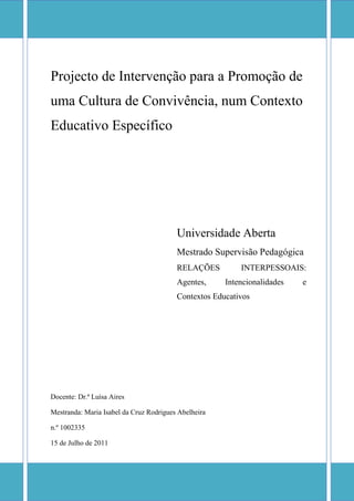 centerbottom10500090000centercenter0105000centercenter0105000centertop10500090000Projecto de Intervenção para a Promoção de uma Cultura de Convivência, num Contexto Educativo Específico2594718-3894Universidade AbertaMestrado Supervisão PedagógicaRELAÇÕES INTERPESSOAIS: Agentes, Intencionalidades e Contextos Educativos020000Universidade AbertaMestrado Supervisão PedagógicaRELAÇÕES INTERPESSOAIS: Agentes, Intencionalidades e Contextos EducativosDocente: Dr.ª Luísa AiresMestranda: Maria Isabel da Cruz Rodrigues Abelheiran.º 100233515 de Julho de 2011Introdução …………………………………………………………………………31. O Contexto de Intervenção …………………………………………………….. 4 A Escola ……………………………………………………………………...4 A Turma ……………………………………………………………………...6Identificação do Problema ……………………………………………………7O Projecto de Intervenção …………………………………………………….7 Estratégias de Operacionalização do Projecto ………………………………. Avaliação do Projecto ………………………………………………………..810 Calendarização da Operacionalização do Projecto …………………………..10Considerações Finais ……………………………………………………………...10Referências Bibliográficas ………………………………………………………..11ÍNDICE                                                                                                                       Pág.                                                                                                                                                                                                                                                        <br />INTRODUÇÃO<br />Sendo a escola um local onde se encontram pessoas com diferentes idades, sexo, valores, crenças, experiências e com papéis diferentes, e estando estas em interacção, o aparecimento de conflitos é inevitável. Estes derivam, essencialmente, da “discordância de diferentes interpretações das ocorrências ou valores opostos” (Pereira e & Gomes, 2007, p. 3). Os conflitos estão, assim, associados a diferenças de ideias, pensamentos, emoções, valores e predisposições. <br />As condutas conflituosas, segundo Costa e Matos (2007) podem assumir várias formas: conflito intra individual (na relação consigo próprio), interpessoal (na relação individual com o outro), intra-grupo (dentro de um grupo) ou internacional (na relação entre países). Nas escolas, as formas mais usuais de conflito são o conflito intra individual, o conflito interpessoal e o conflito intra grupo.<br />Dado que “os efeitos negativos resultantes de um conflito podem ser a desconfiança, a obstrução de cooperação, a perturbação das relações, o escalar diferenças de posição e conduzir, mesmo, ao confronto violento” (Costa & Matos, 2007, p. 75), é importante desenvolver estratégias que possibilitem a gestão eficaz do conflito. Porém, é importante termos em consideração que nem todos os conflitos são negativos, sendo que, e segundo Costa e Matos (2007), eles são necessários para ocorrer a mudança. Assim, “o objectivo não é evitar o conflito mas lidar com ele de uma forma que minimize o seu impacto negativo e maximize o seu potencial positivo inerente” (Costa & Matos, 2007, p. 76). <br />E é neste contexto que a existência na escola de um projecto de convivência escolar se reveste de grande importância para compreender e representar a realidade de forma a criar medidas que incentivem e promovam mudanças na Escola, através do desenvolvimento de capacidades comunicativas, incentivando-se o diálogo, e de competências ao nível da resolução de conflitos. Deste modo, esta medida tem potencial para melhorar a qualidade de ensino e de aprendizagem através da resolução de determinados problemas na sua raiz, evitando o aumento das proporções e consequente agravamento da sua possível resolução. <br />O projecto que apresentamos e desenvolvemos neste trabalho tem por base o modelo sistémico de Coleman e Deutsch (2001 como citado em Costa & Matos, 2007, p. 90), tendo como principal objectivo criar uma estratégia de intervenção para a promoção de uma cultura de convivência em contexto escolar, visando a prevenção da violência, a promoção de um clima escolar não hostil, onde a Convivência Escolar se pode assumir a forma de metodologia pedagógica de resolução de conflitos. <br />Relativamente à estrutura do nosso projecto, iniciamos pela apresentação do contexto de intervenção, primeiro a um nível macro – a escola, e depois a um nível micro – a turma. Seguidamente identificamos o problema a partir do qual definimos o nosso projecto. Depois de caracterizarmos o nosso projecto de intervenção, iniciando pela definição dos princípios, dos objectivos e das estratégias de operacionalização, referimos os momentos de avaliação e terminamos com a calendarização da operacionalização do projecto. Por fim, tecemos algumas considerações finais. As normas utilizadas quer nas citações, quer nas referências bibliográficas, são as normas APA 5.ª Edição.<br />1. O CONTEXTO DE INTERVENÇÃO<br />O projecto irá ser aplicado simultaneamente a um nível macro – numa escola de 1.º ciclo, que se situa na zona norte de Portugal, mais precisamente no Concelho de São João da Madeira, e a um nível micro – turma de 1.º ano dessa escola, sendo que as estratégias de operacionalização serão adequadas a cada um destes contextos. <br /> A ESCOLA<br />Em termos de recursos físicos (edifício e mobiliário), a escola é constituída por dois edifícios do plano centenário com funções diferentes:<br />. um funciona como cantina;<br />. o outro, é constituído por dez salas, estando distribuídas da seguinte forma: duas para os alunos do Jardim de Infância, quatro para os alunos do 1.º Ciclo do Ensino Básico, uma para o ATL do Jardim de Infância, uma funciona como ginásio, a outra como biblioteca e a última como sala de professores. Neste edifício existem, ainda, duas pequenas arrecadações. <br />O edifício da cantina e da escola está separado por um logradouro que termina num espaço coberto por um telheiro. <br />Na parte de trás da escola encontramos um espaço descoberto com um campo de jogos e um pequeno parque infantil. <br />A escola encontra-se rodeada por uma rede metálica com três portões de entrada, sendo utilizado apenas o que se encontra no meio.<br />As salas de aula têm configurações diferentes: as duas salas da frente são claras e espaçosas, enquanto que as quatro salas que se situam na parte de trás são de menor dimensão. Com excepção das duas salas do Jardim de Infância, nas quatro salas do 1.º Ciclo do Ensino Básico encontramos um quadro de ardósia na parede e, em três destas, um quadro interactivo. Para além disto, existem mesas rectangulares e cadeiras em número suficiente para todos os alunos, um computador e uma impressora, sendo que placares de corticite e armários completam o mobiliário das salas. <br />No que respeita aos recursos humanos (alunos, professores e funcionários) encontramos:<br />- 130 alunos matriculados, dos 3 aos 10 anos de idade, distribuídos pelas seis turmas da seguinte maneira:<br />Quadro 1 – Distribuição dos alunos pelos diferentes anos de escolaridade<br />Jardim de Infância1.º Ano2.º Ano3.º Ano4.º Ano3924252418<br />O quadro 2 dá-nos a conhecer a distribuição dos alunos por idade e sexo. Relativamente ao número de alunos de diferentes etnias presente na escola, é uma minoria, sendo dois indianos, que frequentam o Jardim de Infância, e um africano, que está matriculado no 1.º ano, tendo todos estes alunos nacionalidade portuguesa.<br />Quadro 2 – Distribuição dos alunos por idade e sexo<br />IDADE/SEXOAnos de EscolaridadeTOTALJardim de Infância1.º Ano2.º Ano3.º Ano4.º Ano3 aos 5Masculino1818Feminino21216 aos 7Masculino12113Feminino123158 aos 9Masculino710320Feminino141333010 Masculino55Feminino178Total3924252418130<br />No que respeita ao pessoal docente, estão colocados nesta escola quatro professores e duas educadoras. O quadro 3 caracteriza o corpo docente relativamente ao sexo, idade e função na escola.<br />Quadro 3 – Caracterização do corpo docente<br />IDADE/SEXOFUNÇÕES LECTIVASTOTALCom turmaCoordenação35 a 39Masculino2Feminino240 a 44Masculino1Feminino145 a 49Masculino1Feminino150 a 54Masculino2Feminino2TotalMasculino6Feminino51<br />No que se relaciona com a sua situação profissional, cinco dos docentes pertencem ao quadro do agrupamento e uma é contratada; uma tem como habilitações literárias o bachalerato, quatro  licenciatura e uma mestrado.<br />Relativamente ao pessoal não docente, ele é constituído por quatro assistentes operacionais e duas tarefeiras que asseguram a vigilância dos recreios, a limpeza dos espaços e auxiliam os professores sempre que estes o necessitam. Para além destes, há, ainda, uma cozinheira e uma auxiliar de cozinha e, também, dois porteiros, sendo que estes controlam as entradas e saídas.<br />No que respeita ao horário de funcionamento da escola, esta funciona no regime normal três dias por semana, das 9h às 12h e das 13h30m às 15h30m e nos restantes dias, em que ocorre flexibilização no horário, as aulas funcionam das 9h às 11h e das 13h30m às 16h30m. Estando a escola a funcionar até às 17h30m, os tempos que não contemplados no horário lectivo acima referido são da responsabilidade dos professores das Actividades Extra Curriculares.<br /> A TURMA<br />A turma onde irá ser aplicado este projecto de intervenção é a turma do 1.º ano.<br />Tendo já sido feita a sua caracterização dos alunos no quadro 2, pensamos ser, ainda, importante referir que o nível sócio económico dos encarregados de educação desta turma é médio/alto, sendo que a maioria tem como habilitações literárias a licenciatura, exercendo actividades relacionadas com o ensino e saúde, serviços e comércio.<br />IDENTIFICAÇÃO DO PROBLEMA<br />O principal problema ao nível da convivência social surge em alunos do sexo masculino da turma do primeiro ano.<br />No seio desta turma, encontramos três alunos que revelaram, ao longo do ano lectivo, alguns comportamentos agressivos, quer para com os seus pares, quer para com os adultos.<br />Ao longo do ano lectivo, a professora titular de turma efectuou algumas diligências, como contactos presenciais, telefónicos e escritos com os encarregados de educação sempre que surgiram situações de conflito, embora não se tenham registado melhorias. <br />No princípio do terceiro período foi solicitado aos encarregados de educação uma reunião com membros da direcção do agrupamento e com a coordenadora da escola, acordando-se várias medidas, entre as quais:<br />- reflexão oral da professora titular com o aluno;<br />- convidar o aluno a sair da sala e fazê-lo acompanhar por uma assistente operacional, enquanto a professora titular convoca o encarregado de educação para se deslocar à escola para dialogar com o seu educando sobre o sucedido;<br />- incentivar o diálogo entre os encarregados de educação e os alunos em causa, de modo a tomarem conhecimento das suas vivências na escola;<br />- estabelecimento de um contacto mais periódico com a professora titular da turma, bem como com os professores das actividades extra curriculares. <br />Mas também estas medidas não surtiram grande efeito.<br />O PROJECTO DE INTERVENÇÃO<br />O projecto de intervenção que vamos desenvolver tem como ponto de partida os seguintes princípios:<br />Toda a comunidade escolar deverá ser informada que:<br />     - conflitos são todos os actos não cívicos, como linguagem imprópria e comportamentos incorrectos, que podem ocorrer dentro e fora da sala de aula;<br />     - na resolução do conflito, há que tem em conta quer a versão do agressor, quer a da vítima;<br />     - as aprendizagens sociais, bem como o convívio social devem ser ensinados e aprendidos;<br />     - as situações de conflito deverão ser utilizadas como oportunidade de intervenção educativa.<br />Deste modo, os objectivos gerais do nosso projecto são:<br />. Apoiar o Conselho Escolar/Professora Titular de Turma na gestão de casos de conflito;<br />. Estabelecer contactos com instituições que podem auxiliar a escola na gestão de casos de conflito: Centro de Saúde; Comissão de Protecção de Menores; Escola Segura; etc;<br />. Fomentar acções de sensibilização/prevenção de conflitos;<br />. Prever situações geradoras de conflitualidade;<br />. Fomentar valores éticos e morais, de forma a favorecer a formação dos alunos no respeito e na tolerância;<br />. Envolver toda a comunidade educativa na resolução de questões disciplinares.<br />ESTRATÉGIAS DE OPERACIONALIZAÇÃO DO PROJECTO<br />As estratégias de operacionalização do projecto serão desenvolvidas quer ao nível da turma, quer ao nível da escola e serão colocadas em prática no próximo ano lectivo.<br />Assim, no contexto da turma, as estratégias serão:<br />1.ª Organização da sala de aula – no início do próximo ano lectivo, a professora titular da turma deverá ter em consideração a organização do espaço físico da sala, de modo a favorecer a convivência e interacção social, bem como a promoção da aprendizagem cooperativa. Assim, a sala poderá adoptar a disposição em U ou em grupo.<br />2.ª Realização semanal de Assembleias de Turma – todas as semanas se promoverão a realização de assembleias da turma em questão, onde se avaliam os resultados da semana anterior e onde se definem metas para a próxima semana, estabelecendo-se, deste modo, compromissos entre os pares. Esta estratégia, segundo Costa e Matos (2007), incentiva “o uso de frases na primeira pessoa, estratégias de escuta activa, técnicas de parafrasear (…), a utilização de vocabulário afectivo, bem como de uma comunicação positiva em situação de conflito” (p. 82). <br />No contexto da escola serão promovidas:<br />3.ª Incorporação no Curriculum de temas relacionados com o conflito – em todas as turmas da escola deverão ser discutidos temas na Área Disciplinar Não Curricular de Formação Cívica, alargando às Áreas Curriculares como “compreender o conflito, comunicar, lidar com a fúria, cooperação, assertividade, consciência das diferenças (…), resolução de conflitos e pacificação” (Costa & Matos, 2007, p. 91-92). <br />4.ª Programas de Mediação – esta estratégia consiste na acção desenvolvida por alunos, professores ou funcionários treinados enquanto “interventores neutros na ajuda a outros alunos para a resolução de disputas interpessoais” (Jones e Brinkman, 1994 como citado em Costa & Matos, 2007, p. 77). A utilização desta estratégia fomenta, por um lado, a responsabilização dos alunos, reconhecendo-lhes competência para tentar ajudar os colegas a colmatar conflitos e, por outro lado, leva ao aumento da sua auto-estima. Sobre os benefícios mais associados aos alunos que vêem os seus conflitos mediados pelos seus pares, as autoras referem a aprendizagem de “competências para lidar pontualmente com as divergências nas relações simétricas” (Costa & Matos, 2007, p. 77-78). E também ao nível da escola se verificam efeitos positivos, de entre os quais gostaríamos de destacar o “desenvolvimento de um ambiente de aprendizagem produtivo (…), a criação de um ambiente apoiante e amigável, e o desenvolvimento de um clima global positivo” (Jones, 1998 como citado em Costa & Matos, 2007, p 91).<br />O mediador deverá possuir algumas características, como saber escutar, promover o diálogo, saber negociar, ter equilíbrio emocional para não se envolver no conflito e conduzir as sessões num clima de respeito entre as partes; deve ser imparcial e favorecer a comunicação entre os envolvidos. No processo de mediação algumas regras devem ser tidas em conta: a confidencialidade, a intimidade, a liberdade de expressão, a imparcialidade e o compromisso com o diálogo.<br />5.ª Promover acções de formação diferenciadas para os diferentes agentes educativos no âmbito das acções de mediação e gestão de conflitos, sendo que, segundo Costa e Matos (2007), “todos os adultos nas escolas devem ser alvo desta formação” (p. 95);<br />6.ª Constituir parcerias com instituições integradas na comunidade educativa, com a intenção de desenvolver acções e programas de educação para a cidadania, como sessões regulares desenvolvidas pela Polícia Segura;<br />7.ª Estabelecer regras de co-responsabilização para as famílias relativamente à convivência;<br />8.ª Comprometer as famílias dos alunos envolvidos em conflitos graves para a sinalização e acompanhamento da Comissão de Protecção de Crianças e Jovens.<br />3.2. AVALIAÇÃO DO PROJECTO<br />O projecto será avaliado semanalmente, nas Assembleias de Turma, pelos alunos e com eles, e pelo Corpo Docente da Escola, nas reuniões mensais de Conselho Escolar. Em ambas situações procurar-se-ão evidenciar os pontos fortes e fracos, de maneira a que se delineiem estratégias de modo a manter as acções que resultaram ou melhorar as que foram menos bem sucedidas. <br />3.3. CALENDARIZAÇÃO DA OPERACIONALIZAÇÃO DO PROJECTO<br />ACÇÕESRESPONSÁVEISCALENDARIZAÇÃOOrganização da sala de aulaProfessor Titular de TurmaSetembroRealização Semanal de Assembleias de TurmaProfessor Titular de TurmaÀ sexta-feira, ao longo do ano lectivoIncorporação no curriculum de temas relacionados com o conflitoConselho EscolarAo longo do ano lectivoProgramas de MediaçãoDirecção do Agrupamento/ Conselho EscolarAo longo do ano lectivoPromover acções de formação Direcção do Agrupamento/Conselho EscolarAo longo do ano lectivoParcerias com InstituiçõesConselho escolarAo longo do ano lectivoEstabelecimento de regras de convivênciaConselho EscolarAo longo do ano lectivoSinalização e Acompanhamento pela Comissão de Protecção de MenoresProfessora Titular de TurmaAo longo do ano lectivo, sempre que necessárioFormação dos agentes educativosDirecção do AgrupamentoAo longo do ano lectivo<br />CONSIDERAÇÕES FINAIS<br />O conflito é inerente à condição humana e ao seu desenvolvimento na sociedade, sendo, deste modo, importante, em contexto escolar, a adopção de medidas e atitudes que ajudem a evitar e a saber lidar com o conflito destrutivo. <br />Com este projecto pretende-se constituir a escola como uma instituição de intervenção social, enquanto promotora de valores de convivência, da tolerância, do diálogo e da solidariedade entre todos os alunos da escola, dado que, embora o problema esteja, até à data, circunscrito apenas na turma do 1.º ano, pretendemos que o projecto intervenha no contexto macro, ao nível da escola, envolvendo-se, deste modo todos os agentes educativos da escola (Coordenadora da Escola, Professoras Titulares de Turma e Educadoras, Assistentes Operacionais, Funcionárias da Cantina, Porteiros e Professores das AEC), bem como alunos.<br />E porque quando se fala em conflito escolar pensamos ser importante serem abordados, referidos e responsabilizados todos os contextos, pois o contexto social e familiar dos alunos é extremamente importante para o esclarecimento e resolução dos conflitos, também o projecto por nós definido envolverá as famílias dos alunos.<br />REFERÊNCIAS BIBLIOGRÁFICAS<br />Costa, M., & Matos, P. (2007). Abordagem Sistémica do Conflito. Lisboa: Universidade Aberta.<br />Pereira, J. M. F., & Gomes, B. M. F. (2007). Conflitos. Gestão de conflitos. Recuperado em 17 maio, 2011, de   HYPERLINK quot;
http://prof.santana-e-quot;
 http://prof.santana-e-<br />silva.pt/gestao_de_empresas/trabalhos_06_07/word/Gest%C3%A3o%20de%20Conflitos.pdf <br />Trindade, R. (2002). Experiências Educativas e Situações de Aprendizagem. Porto: Asa Editores.<br />Vezzulla, J. C. (2005). Mediação, Teoria e Prática. Guia para Utilizadores e Profissionais. Ministério da Justiça de Portugal.<br />Vezzulla, J. C. (2006). Adolescentes, Família, Escola e Lei: A Mediação de Conflitos. Ministério da Justiça de Portugal.<br />