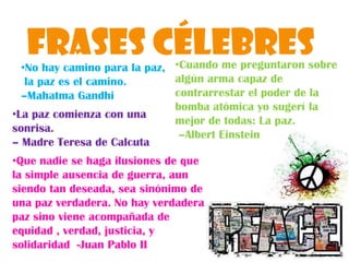 Frases CélebresCuando me preguntaron sobre algún arma capaz de contrarrestar el poder de la bomba atómica yo sugerí la mejor de todas: La paz.–Albert EinsteinNo hay camino parala paz, la paz es el camino. –Mahatma GandhiLa paz comienza con una sonrisa. – Madre Teresa de CalcutaQue nadie se haga ilusiones de que la simple ausencia de guerra, aun siendo tan deseada, sea sinónimo de una paz verdadera. No hay verdadera paz sino viene acompañada de equidad , verdad, justicia, y solidaridad  -Juan Pablo IIMahatma Gandhi El promovió métodos de lucha  sin violencia 