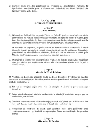 55
g) Inscrever novos projectos estratégicos do Programa de Investimentos Públicos, de
significativa importância para o alcance dos objectivos do Plano Nacional de
Desenvolvimento 2013-2017.
CAPÍTULO III
OPERAÇÕES DE CRÉDITO
Artigo 4.º
(Financiamentos)
1. O Presidente da República, enquanto Titular do Poder Executivo é autorizado a contrair
empréstimos e a realizar outras operações de crédito no mercado interno e externo, para
fazer face às necessidades de financiamento decorrentes dos investimentos públicos e da
amortização da dívida pública, previstos no Orçamento Geral do Estado/2014.
2. O Presidente da República, enquanto Titular do Poder Executivo é autorizado a emitir
títulos do tesouro nacional e a contrair empréstimos internos de instituições financeiras,
para socorrer as necessidades de tesouraria, de acordo com os montantes a propor pelo
Ministro das Finanças, a reembolsar durante o exercício económico.
3. Os encargos a assumir com os empréstimos referidos no número anterior, não podem ser
mais gravosos do que os praticados no mercado, em matéria de prazos, taxas de juro e
demais custos.
Artigo 5.º
(Gestão da Dívida Pública)
O Presidente da República, enquanto Titular do Poder Executivo deve tomar as medidas
adequadas à eficiente gestão da dívida pública, ficando para o efeito autorizado a adoptar
medidas conducentes a:
a) Reforçar as dotações orçamentais para amortização do capital e juros, caso seja
necessário;
b) Pagar antecipadamente, total ou parcialmente, a dívida já contraída, sempre que os
benefícios o justificarem;
c) Contratar novas operações destinadas ao pagamento antecipado ou à transferência das
responsabilidades da dívida, sempre que os benefícios o justificarem;
d) Renegociar as condições da dívida com garantias reais, para possibilitar uma
reprogramação do serviço da dívida com prestações fixas e a rentabilização das garantias
afectas.
Artigo 6.º
(Garantias do Estado)
 
