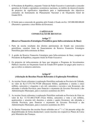 56
1. O Presidente da República, enquanto Titular do Poder Executivo é autorizado a conceder
garantias do Estado a operadores económicos nacionais, no âmbito do desenvolvimento
de projectos de significativa importância para a implementação dos objectivos
constantes do Instrumento de Planeamento Nacional e do Orçamento Geral do
Estado/2014.
2. O limite para a concessão de garantias pelo Estado é fixado em Kz: 245.000.000.000,00
(Duzentos e quarenta e cinco Biliões de Kwanzas).
CAPÍTULO IV
CONSIGNAÇÃO DE RECEITAS
Artigo 7.º
(Reserva Financeira Estratégica Petrolífera para Infra-estruturas de Base)
1. Parte da receita resultante dos direitos patrimoniais do Estado nas concessões
petrolíferas, constitui fonte de financiamento da Reserva Financeira Estratégica
Petrolífera para Infra-estruturas de Base.
2. A gestão da Reserva Financeira Estratégica para Infra-estruturas de Base, compete ao
Presidente da República, enquanto titular do Poder Executivo.
3. Os projectos de infra-estruturas de base que integram o Programa de Investimentos
Públicos inscritos no Orçamento Geral do Estado/2014 podem ser pagos pela reserva a
que se refere os números anteriores.
Artigo 8.º
(Afectação de Receitas Fiscais Referentes à Exploração Petrolífera)
1. As receitas fiscais referentes à exploração Petrolífera realizada na Província de Cabinda,
no valor de Kz:17.575.756.797,00 (Dezassete biliões, quinhentos e setenta e cinco
milhões, setecentos e cinquenta e seis mil, setecentos e noventa e sete Kwanzas), são
afectadas à referida Província, para financiar o orçamento do Governo Provincial e das
Administrações Municipais, para o exercício económico de 2014.
2. As receitas fiscais referentes à exploração Petrolífera realizada na Província do Zaire no
valor de Kz: 13.721.460.274,00 (Treze biliões, setecentos e vinte e um milhões,
quatrocentos e sessenta mil, duzentos e setenta e quatro Kwanzas), são afectadas a
referida Província, para financiar o orçamento do Governo Provincial e das
Administrações Municipais, para o exercício económico de 2014.
3. As Quotas Financeiras das receitas fiscais referidas nos n.ºs
1 e 2 do presente artigo são
disponibilizadas de forma duodecimal e assim inscritas nos respectivos Planos de Caixa
pelo Ministério das Finanças.
 