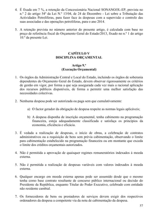 57
4. É fixada em 7 %, a retenção da Concessionária Nacional SONANGOL-EP, prevista no
n.º 2 do artigo 54º da Lei N.º 13/04, de 24 de Dezembro - Lei sobre a Tributação das
Actividades Petrolíferas, para fazer face às despesas com a supervisão e controlo das
suas associadas e das operações petroliferas, para o ano 2014.
5. A retenção prevista no número anterior do presente artigo, é calculada com base no
preço de referência fiscal do Orçamento Geral do Estado/2013, fixado no n.º 1 do artigo
10.º da presente Lei.
CAPÍTULO V
DISCIPLINA ORÇAMENTAL
Artigo 9.º
(Execução Orçamental)
1. Os órgãos da Administração Central e Local do Estado, incluindo os órgãos de soberania
dependentes do Orçamento Geral do Estado, devem observar rigorosamente os critérios
de gestão em vigor, por forma a que seja assegurada cada vez mais a racional aplicação
dos recursos públicos disponíveis, de forma a permitir uma melhor satisfação das
necessidades colectivas.
2. Nenhuma despesa pode ser autorizada ou paga sem que cumulativamente:
a) O factor gerador da obrigação de despesa respeite as normas legais aplicáveis;
b) A despesa disponha de inscrição orçamental, tenha cabimento na programação
financeira, esteja adequadamente classificada e satisfaça os princípios da
economia, eficiência e eficácia.
3. É vedada a realização de despesas, o início de obras, a celebração de contratos
administrativos ou a requisição de bens sem prévia cabimentação, observando o limite
para cabimentação estabelecido na programação financeira ou em montante que exceda
o limite dos créditos orçamentais autorizados.
4. Não é permitida a aprovação de quaisquer regimes remuneratórios indexados à moeda
externa.
5. Não é permitida a realização de despesas variáveis com valores indexados à moeda
externa.
6. Qualquer encargo em moeda externa apenas pode ser assumido desde que o mesmo
tenha como base contrato resultante de concurso público internacional ou decisão do
Presidente da República, enquanto Titular do Poder Executivo, celebrado com entidade
não residente cambial.
7. Os fornecedores de bens ou prestadores de serviços devem exigir dos respectivos
ordenadores da despesa a competente via da nota de cabimentação da despesa.
 