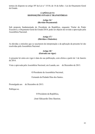 61
termos do disposto no artigo 58º da Lei n.º 15/10, de 14 de Julho - Lei do Orçamento Geral
do Estado.
CAPÍTULO VI
DISPOSIÇÕES FINAIS E TRANSITÓRIAS
Artigo 16.º
(Revisão Orçamental)
Sob proposta fundamentada do Presidente da República, enquanto Titular do Poder
Executivo, o Orçamento Geral do Estado/2014, pode ser objecto de revisão e aprovação pela
Assembleia Nacional.
Artigo 17.º
(Dúvidas e Omissões)
As dúvidas e omissões que se suscitarem da interpretação e da aplicação da presente lei são
resolvidas pela Assembleia Nacional.
Artigo 18.º
(Entrada em vigor)
A presente lei entra em vigor à data da sua publicação, com efeitos a partir de 1 de Janeiro
de 2014.
Vista e aprovada pela Assembleia Nacional, em Luanda, aos de Dezembro de 2013.
O Presidente da Assembleia Nacional,
Fernando da Piedade Dias dos Santos.
Promulgada aos de Dezembro de 2013.
Publique-se.
O Presidente da República,
José Eduardo Dos Santos.
 