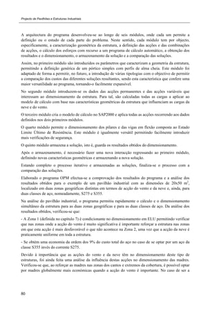 Projecto de Pavilhões e Estruturas Industriais
80
A arquitectura do programa desenvolveu-se ao longo de seis módulos, onde cada um permite a
definição ou o estudo de cada parte do problema. Neste sentido, cada módulo tem por objecto,
especificamente, a caracterização geométrica da estrutura, a definição das acções e das combinações
de acções, o cálculo dos esforços com recurso a um programa de cálculo automático, a obtenção dos
resultados e o dimensionamento, o armazenamento da solução e a comparação das soluções.
Assim, no primeiro módulo são introduzidos os parâmetros que caracterizam a geometria da estrutura,
permitindo a definição genérica de um pórtico simples com perfis de alma cheia. Este módulo foi
adaptado de forma a permitir, no futuro, a introdução de várias tipologias com o objectivo de permitir
a comparação dos custos das diferentes soluções resultantes, sendo esta característica que confere uma
maior versatilidade ao programa, tornando-o facilmente expansível.
No segundo módulo introduzem-se os dados das acções permanentes e das acções variáveis que
interessam ao dimensionamento da estrutura. Para tal, são calculadas todas as cargas a aplicar ao
modelo de cálculo com base nas características geométricas da estrutura que influenciam as cargas da
neve e do vento.
O terceiro módulo cria o modelo de cálculo no SAP2000 e aplica todas as acções recorrendo aos dados
definidos nos dois primeiros módulos.
O quarto módulo permite o dimensionamento dos pilares e das vigas em flexão composta ao Estado
Limite Último de Resistência. Este módulo é igualmente versátil permitindo facilmente introduzir
mais verificações de segurança.
O quinto módulo armazena a solução, isto é, guarda os resultados obtidos do dimensionamento.
Após o armazenamento, é necessário fazer uma nova interacção regressando ao primeiro módulo,
definindo novas características geométricas e armazenando a nova solução.
Estando completo o processo iterativo e armazenadas as soluções, finaliza-se o processo com a
comparação das soluções.
Elaborado o programa OPM efectua-se a comprovação dos resultados do programa e a análise dos
resultados obtidos para o exemplo de um pavilhão industrial com as dimensões de 20x50 m2
,
localizado em duas zonas geográficas distintas em termos de acção do vento e da neve e, ainda, para
duas classes de aço, nomeadamente, S275 e S355.
Na análise do pavilhão industrial, o programa permitiu rapidamente o cálculo e o dimensionamento
simultâneo da estrutura para as duas zonas geográficas e para as duas classes de aço. Da análise dos
resultados obtidos, verificou-se que:
- A Zona 1 (definida no capítulo 7) é condicionante no dimensionamento em ELU permitindo verificar
que nas zonas onde a acção do vento é muito significativa é importante reforçar a estrutura nas zonas
em que esta acção é mais desfavorável o que não acontece na Zona 2, uma vez que a acção da neve é
praticamente uniforme em toda a estrutura.
- Se obtém uma economia da ordem dos 9% do custo total do aço no caso de se optar por um aço da
classe S355 invés do corrente S275.
Devido à importância que as acções do vento e da neve têm no dimensionamento deste tipo de
estruturas, foi ainda feita uma análise da influência destas acções no dimensionamento das madres.
Verificou-se que, ao reforçar as madres nas zonas dos cantos e extremos da cobertura, é possível optar
por madres globalmente mais económicas quando a acção do vento é importante. No caso de ser a
 