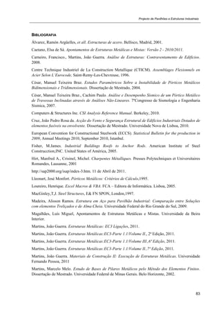 Projecto de Pavilhões e Estruturas Industriais
83
BIBLIOGRAFIA
Álvarez, Ramón Argüelles, et all. Estructuras de acero. Bellisco, Madrid, 2001.
Caetano, Elsa de Sá. Apontamentos de Estruturas Metálicas e Mistas: Versão 2 - 2010/2011.
Carneiro, Francisco., Martins, João Guerra. Análise de Estruturas: Contraventamento de Edificios.
2008.
Centre Technique Industriel de La Construction Metallique (CTICM). Assemblages Flexionnels en
Acier Selon L’Eurocode, Saint-Remy-Les-Chevreuse, 1996.
César, Manuel Teixeira Braz. Estudos Paramétricos Sobre a Instabilidade de Pórticos Metálicos
Bidimensionais e Tridimensionais. Dissertação de Mestrado, 2004.
César, Manuel Teixeira Braz., Cachim Paulo. Análise e Desempenho Sísmico de um Pórtico Metálico
de Travessas Inclinadas através de Análises Não-Lineares. 7ºCongresso de Sismologia e Engenharia
Sismica, 2007.
Computers & Structures Inc. CSI Analysis Reference Manual. Berkeley, 2010.
Cruz, João Pedro Rosa da. Acção do Vento e Segurança Estrutural de Edificios Industriais Dotados de
elementos fusíveis na envolvente. Dissertação de Mestrado. Universidade Nova de Lisboa, 2010.
European Convention for Constructional Steelwork (ECCS). Statistical Bulletin for the production in
2009, Annual Meetings 2010, September 2010, Istanbul.
Fisher, M.James. Industrial Buildings Roofs to Anchor Rods. American Institute of Steel
Construcction,INC. United States of América, 2005.
Hirt, Manfred A., Crisinel, Michel. Charpentes Métalliques. Presses Polytechniques et Universitaires
Romandes, Lausanne, 2001
http://sap2000.org/isap/index-3.htm. 11 de Abril de 2011.
Lleonart, José Monfort. Pórticos Metálicos: Critérios de Cálculo,1995.
Loureiro, Henrique. Excel Macros & VBA. FCA – Editora de Informática. Lisboa, 2005.
MacGinley,T,J. Steel Structures, E& FN SPON, London,1997.
Madeira, Alisson Ramos. Estrutura em Aço para Pavilhão Industrial: Comparação entre Soluções
com elementos Treliçados e de Alma Cheia. Universidade Federal do Rio Grande do Sul, 2009.
Magalhães, Luís Miguel, Apontamentos de Estruturas Metálicas e Mistas. Universidade da Beira
Interior.
Martins, João Guerra. Estruturas Metálicas: EC3 Ligações, 2011.
Martins, João Guerra. Estruturas Metálicas:EC3-Parte 1.1/Volume II., 2ª Edição, 2011.
Martins, João Guerra. Estruturas Metálicas:EC3-Parte 1.1/Volume III.,6ª Edição, 2011.
Martins, João Guerra. Estruturas Metálicas:EC3-Parte 1.1/Volume II.,7ª Edição, 2011.
Martins, João Guerra. Materiais de Construção II: Execução de Estruturas Metálicas. Universidade
Fernando Pessoa, 2011
Martins, Marcelo Melo. Estudo de Bases de Pilares Metálicos pelo Método dos Elementos Finitos.
Dissertação de Mestrado. Universidade Federal de Minas Gerais. Belo Horizonte, 2002.
 
