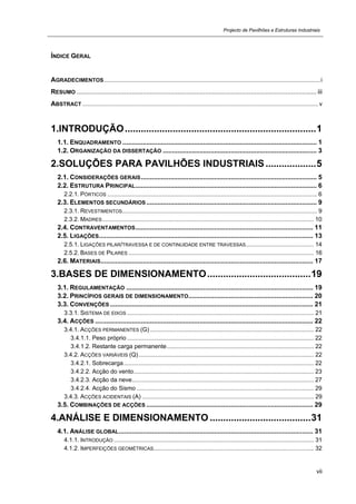 Projecto de Pavilhões e Estruturas Industriais
vii
ÍNDICE GERAL
AGRADECIMENTOS...................................................................................................................................i
RESUMO ................................................................................................................................... iii
ABSTRACT ...............................................................................................................................................v
1.INTRODUÇÃO........................................................................1
1.1. ENQUADRAMENTO .......................................................................................................... 1 
1.2. ORGANIZAÇÃO DA DISSERTAÇÃO .................................................................................... 3 
2.SOLUÇÕES PARA PAVILHÕES INDUSTRIAIS...................5 
2.1. CONSIDERAÇÕES GERAIS................................................................................................ 5 
2.2. ESTRUTURA PRINCIPAL................................................................................................... 6 
2.2.1. PÓRTICOS ............................................................................................................................... 6 
2.3. ELEMENTOS SECUNDÁRIOS ............................................................................................. 9 
2.3.1. REVESTIMENTOS...................................................................................................................... 9 
2.3.2. MADRES................................................................................................................................ 10 
2.4. CONTRAVENTAMENTOS................................................................................................. 11 
2.5. LIGAÇÕES..................................................................................................................... 13 
2.5.1. LIGAÇÕES PILAR/TRAVESSA E DE CONTINUIDADE ENTRE TRAVESSAS......................................... 14 
2.5.2. BASES DE PILARES ................................................................................................................ 16 
2.6. MATERIAIS.................................................................................................................... 17 
3.BASES DE DIMENSIONAMENTO.......................................19 
3.1. REGULAMENTAÇÃO ...................................................................................................... 19 
3.2. PRINCÍPIOS GERAIS DE DIMENSIONAMENTO.................................................................... 20 
3.3. CONVENÇÕES............................................................................................................... 21 
3.3.1. SISTEMA DE EIXOS ................................................................................................................. 21 
3.4. ACÇÕES ....................................................................................................................... 22 
3.4.1. ACÇÕES PERMANENTES (G) ................................................................................................... 22 
3.4.1.1. Peso próprio ................................................................................................................. 22 
3.4.1.2. Restante carga permanente......................................................................................... 22 
3.4.2. ACÇÕES VARIÁVEIS (Q).......................................................................................................... 22 
3.4.2.1. Sobrecarga................................................................................................................... 22 
3.4.2.2. Acção do vento............................................................................................................. 23 
3.4.2.3. Acção da neve.............................................................................................................. 27 
3.4.2.4. Acção do Sismo ........................................................................................................... 29 
3.4.3. ACÇÕES ACIDENTAIS (A) ........................................................................................................ 29 
3.5. COMBINAÇÕES DE ACÇÕES ........................................................................................... 29 
4.ANÁLISE E DIMENSIONAMENTO ......................................31 
4.1. ANÁLISE GLOBAL.......................................................................................................... 31 
4.1.1. INTRODUÇÃO ......................................................................................................................... 31 
4.1.2. IMPERFEIÇÕES GEOMÉTRICAS................................................................................................. 32 
 