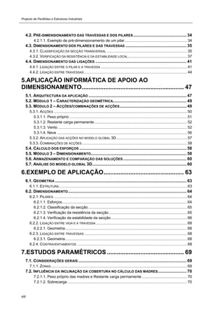 Projecto de Pavilhões e Estruturas Industriais
viii
4.2. PRÉ-DIMENSIONAMENTO DAS TRAVESSAS E DOS PILARES .............................................. 34 
4.2.1.1. Exemplo de pré-dimensionamento de um pilar............................................................ 34 
4.3. DIMENSIONAMENTO DOS PILARES E DAS TRAVESSAS ..................................................... 35 
4.3.1. CLASSIFICAÇÃO DA SECÇÃO TRANSVERSAL ............................................................................. 35 
4.3.2. VERIFICAÇÃO DA RESISTÊNCIA E DA ESTABILIDADE LOCAL......................................................... 37 
4.4. DIMENSIONAMENTO DAS LIGAÇÕES ............................................................................... 41 
4.4.1. LIGAÇÃO ENTRE O PILAR E A TRAVESSA ................................................................................... 41 
4.4.2. LIGAÇÃO ENTRE TRAVESSAS ................................................................................................... 44 
5.APLICAÇÃO INFORMÁTICA DE APOIO AO
DIMENSIONAMENTO............................................................. 47 
5.1. ARQUITECTURA DA APLICAÇÃO ..................................................................................... 47 
5.2. MÓDULO 1 – CARACTERIZAÇÃO GEOMÉTRICA................................................................ 49 
5.3. MÓDULO 2 – ACÇÕES/COMBINAÇÕES DE ACÇÕES.......................................................... 49 
5.3.1. ACÇÕES ................................................................................................................................ 50 
5.3.1.1. Peso próprio ................................................................................................................. 51 
5.3.1.2. Restante carga permanente......................................................................................... 52 
5.3.1.3. Vento ............................................................................................................................ 52 
5.3.1.4. Neve ............................................................................................................................. 56 
5.3.2. APLICAÇÃO DAS ACÇÕES NO MODELO GLOBAL 3D.................................................................... 57 
5.3.3. COMBINAÇÕES DE ACÇÕES ..................................................................................................... 58 
5.4. CÁLCULO DOS ESFORÇOS ............................................................................................. 58 
5.5. MÓDULO 3 – DIMENSIONAMENTO................................................................................... 58 
5.6. ARMAZENAMENTO E COMPARAÇÃO DAS SOLUÇÕES ....................................................... 60 
5.7. ANÁLISE DO MODELO GLOBAL 3D.................................................................................. 60 
6.EXEMPLO DE APLICAÇÃO................................................ 63 
6.1. GEOMETRIA .................................................................................................................. 63 
6.1.1. ESTRUTURA........................................................................................................................... 63 
6.2. DIMENSIONAMENTO....................................................................................................... 64 
6.2.1. PILARES ................................................................................................................................ 64 
6.2.1.1. Esforços........................................................................................................................ 64 
6.2.1.2. Classificação da secção............................................................................................... 65 
6.2.1.3. Verificação da resistência da secção ........................................................................... 65 
6.2.1.4. Verificação da estabilidade da secção ......................................................................... 66 
6.2.2. LIGAÇÃO ENTRE VIGA E A TRAVESSA........................................................................................ 68 
6.2.2.1. Geometria..................................................................................................................... 68 
6.2.3. LIGAÇÃO ENTRE TRAVESSAS ................................................................................................... 68 
6.2.3.1. Geometria..................................................................................................................... 68 
6.2.4. CONTRAVENTAMENTOS .......................................................................................................... 68 
7.ESTUDOS PARAMÉTRICOS .............................................. 69 
7.1. CONSIDERAÇÕES GERAIS .............................................................................................. 69 
7.1.1. ZONAS................................................................................................................................... 69 
7.2. INFLUÊNCIA DA INCLINAÇÃO DA COBERTURA NO CÁLCULO DAS MADRES......................... 70 
7.2.1.1. Peso próprio das madres e Restante carga permamente ........................................... 70 
7.2.1.2. Sobrecarga ................................................................................................................... 70 
 