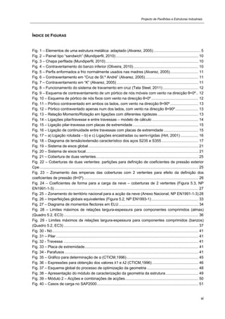 Projecto de Pavilhões e Estruturas Industriais
xi
ÍNDICE DE FIGURAS
Fig. 1 – Elementos de uma estrutura metálica: adaptado (Alvarez, 2005)............................................. 5
Fig. 2 – Painel tipo “sandwich” (Mundiperfil, 2010)............................................................................... 10
Fig. 3 – Chapa perfilada (Mundiperfil, 2010)......................................................................................... 10
Fig. 4 – Contraventamento do banzo inferior (Oliveira, 2010).............................................................. 10
Fig. 5 – Perfis enformados a frio normalmente usados nas madres (Alvarez, 2005)........................... 11
Fig. 6 – Contraventamento em “Cruz de St.º André” (Alvarez, 2005)................................................... 11
Fig. 7 – Contraventamento em “K” (Alvarez, 2005) .............................................................................. 11
Fig. 8 – Funcionamento do sistema de travamento em cruz (Tata Steel, 2011).................................. 12
Fig. 9 – Esquema de contraventamento de um pórtico de nós móveis com vento na direcção θ=0º.. 12
Fig. 10 – Esquema de pórtico de nós fixos com vento na direcção θ=0º ............................................. 12
Fig. 11 – Pórtico contraventado em ambos os lados, com vento na direcção θ=90º........................... 13
Fig. 12 – Pórtico contraventado apenas num dos lados, com vento na direcção θ=90º...................... 13
Fig. 13 – Relação Momento/Rotação em ligações com diferentes rigidezes....................................... 13
Fig. 14 – Ligações pilar/travesse e entre travessas – modelo de cálculo ............................................ 14
Fig. 15 – Ligação pilar-travessa com placas de extremidade............................................................... 15
Fig. 16 – Ligação de continuidade entre travessas com placas de extremidade ................................. 15
Fig. 17 – a) Ligação rotulada – b) e c) Ligações encastradas ou semi-rígidas (Hirt, 2001) ................. 16
Fig. 18 – Diagrama de tensão/extensão característico dos aços S235 e S355 ................................... 17
Fig. 19 – Sistema de eixos global ......................................................................................................... 21
Fig. 20 – Sistema de eixos local............................................................................................................ 21
Fig. 21 – Cobertura de duas vertentes.................................................................................................. 25
Fig. 22 – Coberturas de duas vertentes: partições para definição de coeficientes de pressão exterior
Cpe........................................................................................................................................................ 25
Fig. 23 – Zonamento das empenas das coberturas com 2 vertentes para efeito da definição dos
coeficientes de pressão (θ=0º).............................................................................................................. 26
Fig. 24 – Coeficientes de forma para a carga da neve – coberturas de 2 vertentes (Figura 5.3, NP
EN1991-1-3).......................................................................................................................................... 27
Fig. 25 – Zonamento do território nacional para a acção da neve (Anexo Nacional, NP EN1991-1-3) 28
Fig. 26 – Imperfeições globais equivalentes (Figura 5.2, NP EN1993-1)............................................. 33
Fig. 27 – Diagrama de momentos flectores em ELU ............................................................................ 34
Fig. 28 – Limites máximos de relações largura-espessura para componentes comprimidos (almas)
(Quadro 5.2, EC3) ................................................................................................................................. 36
Fig. 29 - Limites máximos de relações largura-espessura para componentes comprimidos (banzos)
(Quadro 5.2, EC3) ................................................................................................................................. 37
Fig. 30 - Nó............................................................................................................................................ 41
Fig. 31 – Pilar ........................................................................................................................................ 41
Fig. 32 - Travessa ................................................................................................................................. 41
Fig. 33 – Placa de extremidade............................................................................................................. 41
Fig. 34 - Parafusos ................................................................................................................................ 41
Fig. 35 – Gráfico para determinação de α (CTICM,1996)..................................................................... 45
Fig. 36 – Expressões para obtenção dos valores λ1 e λ2 (CTICM,1996) ............................................ 46
Fig. 37 – Esquema global do processo de optimização da geometria ................................................. 48
Fig. 38 – Apresentação do módulo de caracterização da geometria da estrutura ............................... 49
Fig. 39 – Módulo 2 – Acções e combinações de acções...................................................................... 50
Fig. 40 – Casos de carga no SAP2000................................................................................................. 51
 