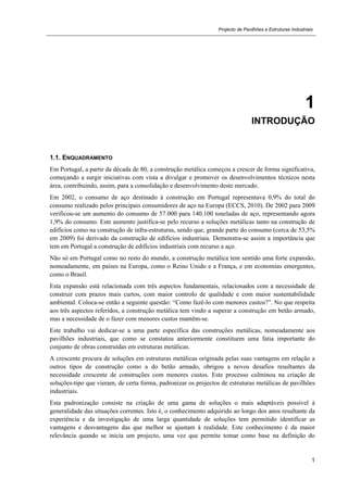 Projecto de Pavilhões e Estruturas Industriais
1
1
INTRODUÇÃO
1.1. ENQUADRAMENTO
Em Portugal, a partir da década de 80, a construção metálica começou a crescer de forma significativa,
começando a surgir iniciativas com vista a divulgar e promover os desenvolvimentos técnicos nesta
área, contribuindo, assim, para a consolidação e desenvolvimento deste mercado.
Em 2002, o consumo de aço destinado à construção em Portugal representava 0,9% do total do
consumo realizado pelos principais consumidores de aço na Europa (ECCS, 2010). De 2002 para 2009
verificou-se um aumento do consumo de 57.000 para 140.100 toneladas de aço, representando agora
1,9% do consumo. Este aumento justifica-se pelo recurso a soluções metálicas tanto na construção de
edifícios como na construção de infra-estruturas, sendo que, grande parte do consumo (cerca de 53,5%
em 2009) foi derivado da construção de edifícios industriais. Demonstra-se assim a importância que
tem em Portugal a construção de edifícios industriais com recurso a aço.
Não só em Portugal como no resto do mundo, a construção metálica tem sentido uma forte expansão,
nomeadamente, em países na Europa, como o Reino Unido e a França, e em economias emergentes,
como o Brasil.
Esta expansão está relacionada com três aspectos fundamentais, relacionados com a necessidade de
construir com prazos mais curtos, com maior controlo de qualidade e com maior sustentabilidade
ambiental. Coloca-se então a seguinte questão: “Como fazê-lo com menores custos?”. No que respeita
aos três aspectos referidos, a construção metálica tem vindo a superar a construção em betão armado,
mas a necessidade de o fazer com menores custos mantêm-se.
Este trabalho vai dedicar-se a uma parte específica das construções metálicas, nomeadamente aos
pavilhões industriais, que como se constatou anteriormente constituem uma fatia importante do
conjunto de obras construídas em estruturas metálicas.
A crescente procura de soluções em estruturas metálicas originada pelas suas vantagens em relação a
outros tipos de construção como a do betão armado, obrigou a novos desafios resultantes da
necessidade crescente de construções com menores custos. Este processo culminou na criação de
soluções-tipo que vieram, de certa forma, padronizar os projectos de estruturas metálicas de pavilhões
industriais.
Esta padronização consiste na criação de uma gama de soluções o mais adaptáveis possível à
generalidade das situações correntes. Isto é, o conhecimento adquirido ao longo dos anos resultante da
experiência e da investigação de uma larga quantidade de soluções tem permitido identificar as
vantagens e desvantagens das que melhor se ajustam à realidade. Este conhecimento é da maior
relevância quando se inicia um projecto, uma vez que permite tomar como base na definição do
 
