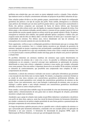 Projecto de Pavilhões e Estruturas Industriais
2
problema uma solução-tipo, que com maior ou menor adaptação resolve a situação. Estas soluções-
tipo traduzem assim as soluções correntemente utilizadas em projectos de pavilhões industriais de aço.
Estas soluções podem dividir-se em dois grandes grupos, caracterizados em função da configuração
geométrica dos pórticos e do tipo de secções dos perfis. Neste sentido, distinguem-se as estruturas
cujos pórticos são formados por um único perfil de grande inércia e que funcionam essencialmente à
flexão, dos pórticos compostos por associação de barras de inércia inferior, que funcionam
essencialmente sobre esforço axial e que são ligadas em esquema triangular, designado de treliça. Este
último grupo, o das estruturas treliçadas, permite reduzir o consumo de aço, porque é possível tirar um
maior partido das secções quando sujeitas ao esforço axial do que quando sujeitas à flexão. Na prática,
conseguem-se estruturas mais esbeltas, mas quando aplicadas apenas a pequenos e médios vãos, por
exigirem muita mão-de-obra em fábrica dado o elevado número de barras que é necessário ligar e a
complexidade da estrutura. Nos últimos anos, tem-se abandonado este tipo de estruturas, em
consequência do crescente aumento do custo da mão-de-obra.
Neste seguimento, verifica-se que a configuração geométrica é determinante para que se consiga obter
uma solução mais económica. Isto é, a solução óptima encontra-se por alteração da geometria da
estrutura, mantendo na mesma a segurança mas racionalizando a quantidade de recursos necessários à
sua execução. Esta questão leva a que seja considerada a forma como é feito o estudo da estrutura. Isto
é, se for possível para o mesmo problema estudar uma larga gama de soluções será, possível optimizar
a solução final.
Os pavilhões industriais em estruturas metálicas são estruturas cujas acções determinantes no
dimensionamento da estrutura são o vento e/ou a neve. Ao perceber as influências destas acções,
isoladamente ou em conjunto, é possível convergir mais rapidamente na optimização da estrutura
identificando as zonas mais críticas e adaptando a estrutura a essas acções, por exemplo, reforçando
essas zonas pontuais. Para esta análise é importante desenvolver um modelo 3D da estrutura, incluindo
os elementos de contraventamento, que possibilita uma compreensão mais completa de todo o
comportamento da estrutura.
Actualmente, o cálculo das estruturas é realizado com recurso a aplicações informáticas que permitem
a sua execução de uma forma mais ou menos rápida. No entanto, os programas comerciais limitam-se
ao estudo de uma única estrutura com características geométricas perfeitamente definidas, não
permitindo um estudo paramétrico com variação das características geométricas da estrutura ou das
acções. Como visto anteriormente, esta é uma limitação à optimização da estrutura, uma vez que ao
restringir a análise apenas a uma solução estrutural com características geométricas inicialmente
definidas, excluem-se outras soluções possíveis.
Neste sentido, a motivação deste trabalho surge da necessidade de criar uma ferramenta que permita a
rápida análise e dimensionamento de uma gama mais ou menos abrangente de soluções, permitindo
encontrar a solução mais económica.
Atendendo a que o grupo de soluções mais usadas em pavilhões industriais é actualmente o de pórticos
com perfis de alma cheia, optou-se, nesta fase inicial de desenvolvimento da ferramenta informática
por estudar a estrutura de um pórtico simples permitindo de uma forma genérica a parametrização das
principais componentes de uma estrutura deste tipo.
Ao longo dos próximos capítulos procurou criar-se o paralelo entre o cálculo orgânico da estrutura e o
que é processado pela ferramenta informática, concluindo com um exemplo prático da aplicação da
ferramenta a um caso concreto. A ferramenta foi denominada de programa OPM, siglas de
Optimização de Pórticos Metálicos, nome por que será designado doravante.
 