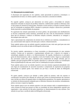 Projecto de Pavilhões e Estruturas Industriais
3
1.2. ORGANIZAÇÃO DA DISSERTAÇÃO
A dissertação está organizada em oito capítulos, sendo apresentado no primeiro a introdução e o
enquadramento do tema e no último capítulo a síntese, discussão e conclusão do trabalho.
No segundo capítulo, começa-se por demonstrar em termos gerais a diversidade de soluções
tipicamente utilizadas no projecto de pavilhões industriais, estabelecendo à partida as diferenças entre
os dois grupos de estruturas já referenciados. Pretende-se assim mostrar as soluções existentes além da
que foi considerada no programa OPM e introduzir as potenciais soluções a desenvolver, permitindo
desde já perceber as potencialidades do programa.
No seguimento das soluções apresentadas em termos globais, são apresentadas mais detalhadamente
as diversas componentes destas estruturas, permitindo dar uma visão do funcionamento estrutural
deste tipo de estruturas e conhecer as diferentes soluções existentes, indicando-se as vantagens e
desvantagens para cada caso.
Após a apresentação das componentes da estrutura faz-se referência aos materiais, nomeadamente ao
aço, caracterizando todos aspectos relevantes para o cálculo e dimensionamento.
Neste capítulo optou-se por um método expositivo partindo de uma visão mais geral para uma mais
detalhada, através da recolha de dados da bibliografia referenciada.
No terceiro capítulo, apresentam-se as bases necessárias ao dimensionamento de uma estrutura
metálica. Começa por se apresentar a regulamentação utilizada com o objectivo de estipular a
metodologia adoptada no cálculo e no dimensionamento. De seguida, introduzem-se os princípios
gerais de dimensionamento, onde se enquadra a teoria dos Estados Limites. Segue-se a apresentação
das convenções usadas pelo autor, importantes para compreensão da notação utilizada, quer no
trabalho, quer pelo programa OPM. Em seguida, especifica-se o cálculo das acções e as considerações
feitas na quantificação de cada uma, assim como as combinações de acções consideradas.
Neste capítulo optou-se por um método expositivo com uma estrutura sequencial pretendendo criar
uma lógica de encadeamento de raciocínio necessária à compreensão da arquitectura do programa
desenvolvida no capítulo quinto. Este método teve por base a recolha de dados da bibliografia
referenciada.
No quarto capítulo, começa-se por abordar a análise global da estrutura, onde são expostas as
considerações necessárias para obtenção de esforços para efeitos de dimensionamento das estruturas
reais, devidos aos efeitos de segunda ordem e às imperfeições geométricas. Em seguida, apresentam-se
os métodos de dimensionamento adoptados para os diferentes elementos da estruturas, nomeadamente,
pilares, travessas e respectivas ligações.
Neste capítulo optou-se por um método expositivo com uma estrutura onde se compartimentaram os
vários assuntos de forma que possam ser lidos ou consultados de forma independente seguindo uma
organização o mais próxima da tida pelos projectistas no dimensionamento de uma estrutura. Este
método teve por base a recolha de dados da bibliografia referenciada.
 