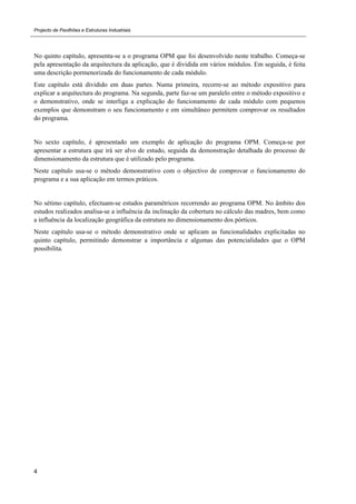 Projecto de Pavilhões e Estruturas Industriais
4
No quinto capítulo, apresenta-se a o programa OPM que foi desenvolvido neste trabalho. Começa-se
pela apresentação da arquitectura da aplicação, que é dividida em vários módulos. Em seguida, é feita
uma descrição pormenorizada do funcionamento de cada módulo.
Este capítulo está dividido em duas partes. Numa primeira, recorre-se ao método expositivo para
explicar a arquitectura do programa. Na segunda, parte faz-se um paralelo entre o método expositivo e
o demonstrativo, onde se interliga a explicação do funcionamento de cada módulo com pequenos
exemplos que demonstram o seu funcionamento e em simultâneo permitem comprovar os resultados
do programa.
No sexto capítulo, é apresentado um exemplo de aplicação do programa OPM. Começa-se por
apresentar a estrutura que irá ser alvo de estudo, seguida da demonstração detalhada do processo de
dimensionamento da estrutura que é utilizado pelo programa.
Neste capítulo usa-se o método demonstrativo com o objectivo de comprovar o funcionamento do
programa e a sua aplicação em termos práticos.
No sétimo capítulo, efectuam-se estudos paramétricos recorrendo ao programa OPM. No âmbito dos
estudos realizados analisa-se a influência da inclinação da cobertura no cálculo das madres, bem como
a influência da localização geográfica da estrutura no dimensionamento dos pórticos.
Neste capítulo usa-se o método demonstrativo onde se aplicam as funcionalidades explicitadas no
quinto capítulo, permitindo demonstrar a importância e algumas das potencialidades que o OPM
possibilita.
 