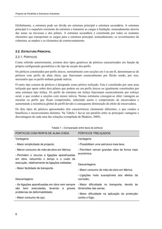 Projecto de Pavilhões e Estruturas Industriais
6
Globalmente, a estrutura pode ser divida em estrutura principal e estrutura secundária. A estrutura
principal é o esqueleto resistente da estrutura e transmite as cargas à fundação, nomeadamente através
das asnas ou travessas e dos pilares. A estrutura secundária é constituída por todos os restantes
elementos que transportam as cargas para a estrutura principal, nomeadamente, os revestimentos da
cobertura, as madres e os elementos de contraventamento.
2.2. ESTRUTURA PRINCIPAL
2.2.1. PÓRTICOS
Como referido anteriormente, existem dois tipos genéricos de pórticos caracterizados em função da
própria configuração geométrica e do tipo de secção dos perfis.
Os pórticos constituídos por perfis únicos, normalmente com secções em I ou em H, denominam-se de
pórticos com perfis de alma cheia, que funcionam essencialmente por flexão sendo, por isso,
necessário que os perfis tenham grande inércia.
O outro tipo comum de pórticos é designado como pórtico treliçado. Este é constituído por uma asna
treliçada que apoia sobre dois pilares que podem ser em perfis únicos ou igualmente constituídos por
uma estrutura tipo treliça. Os perfis da estrutura em treliça funcionam essencialmente por esforço
axial, o que conduz a secções com menor inércia. Nestas estruturas consegue-se obter vantagem ao
encurtar os perfis que ficam comprimidos, reduzindo assim o comprimento de encurvadura e
aumentando a resistência global do perfil devido à consequente diminuição do efeito de encurvadura.
Os dois tipos de pórticos apresentados têm características claramente diferentes, o que conduz a
benefícios e inconvenientes distintos. Na Tabela 1 faz-se um paralelo entre as principais vantagens e
desvantagens de cada uma das soluções (compilado de Madeira, 2009).
Tabela 1 – Comparação entre tipos de pórticos
PÓRTICOS COM PERFIS DE ALMA CHEIA PÓRTICOS TRELIÇADOS
Vantagens:
- Maior simplicidade de projecto;
- Menor consumo de mão-de-obra em fábrica;
- Permitem o recurso a ligações aparafusadas
em obra, reduzindo o tempo e o custo de
execução, relativamente às ligações soldadas;
- Maior facilidade de transporte.
Desvantagens:
- As ligações aparafusadas em obra nem sempre
são bem executadas, levando a graves
problemas de deformabilidade;
- Maior consumo de aço.
Vantagens:
- Possibilitam uma estrutura mais leve;
- Permitem vencer grandes vãos de forma mais
económica.
Desvantagens:
- Maior consumo de mão-de-obra em fábrica;
- Ligações mais susceptíveis aos efeitos da
corrosão;
- Maior dificuldade no transporte, devido às
dimensões das asnas;
- Maior dificuldade na aplicação da protecção
contra o fogo.
 