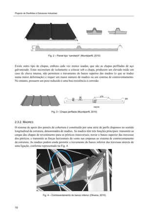 Projecto de Pavilhões e Estruturas Industriais
10
Fig. 2 – Painel tipo “sandwich” (Mundiperfil, 2010)
Existe outro tipo de chapas, embora cada vez menos usadas, que são as chapas perfiladas de aço
galvanizado. Estas necessitam de isolamento a colocar sob a chapa, produzem um elevado ruído em
caso de chuva intensa, não permitem o travamento do banzo superior das madres (o que se traduz
numa maior deformação) e requer um maior número de madres ou um sistema de contraventamento.
No entanto, possuem um peso reduzido e uma boa resistência à corrosão.
Fig. 3 – Chapa perfilada (Mundiperfil, 2010)
2.3.2. MADRES
O sistema de apoio dos painéis de cobertura é constituído por uma série de perfis dispostos no sentido
longitudinal da estrutura, denominados de madres. As madres têm três funções principais: transmitir as
cargas das chapas de revestimento para os pórticos transversais; travar o banzo superior das travessas
dos pórticos, e transmitir as forças horizontais do vento nas empenas ao sistema de contraventamento
da estrutura. As madres podem ainda permitir o travamento do banzo inferior das travessas através de
uma ligação, conforme representado na Fig. 4.
Fig. 4 – Contraventamento do banzo inferior (Oliveira, 2010)
 