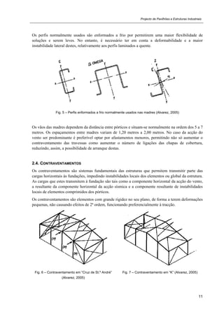 Projecto de Pavilhões e Estruturas Industriais
11
Os perfis normalmente usados são enformados a frio por permitirem uma maior flexibilidade de
soluções e serem leves. No entanto, é necessário ter em conta a deformabilidade e a maior
instabilidade lateral destes, relativamente aos perfis laminados a quente.
Fig. 5 – Perfis enformados a frio normalmente usados nas madres (Alvarez, 2005)
Os vãos das madres dependem da distância entre pórticos e situam-se normalmente na ordem dos 5 a 7
metros. Os espaçamentos entre madres variam de 1,20 metros a 2,00 metros. No caso da acção do
vento ser predominante é preferível optar por afastamentos menores, permitindo não só aumentar o
contraventamento das travessas como aumentar o número de ligações das chapas de cobertura,
reduzindo, assim, a possibilidade de arranque destas.
2.4. CONTRAVENTAMENTOS
Os contraventamentos são sistemas fundamentais das estruturas que permitem transmitir parte das
cargas horizontais às fundações, impedindo instabilidades locais dos elementos ou global da estrutura.
As cargas que estes transmitem à fundação são tais como a componente horizontal da acção do vento,
a resultante da componente horizontal da acção sísmica e a componente resultante de instabilidades
locais de elementos comprimidos dos pórticos.
Os contraventamentos são elementos com grande rigidez no seu plano, de forma a terem deformações
pequenas, não causando efeitos de 2ª ordem, funcionando preferencialmente à tracção.
Fig. 6 – Contraventamento em “Cruz de St.º André”
(Alvarez, 2005)
Fig. 7 – Contraventamento em “K” (Alvarez, 2005)
 