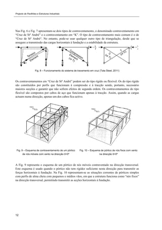Projecto de Pavilhões e Estruturas Industriais
12
Nas Fig. 6 e Fig. 7 apresentam-se dois tipos de contraventamento, o denominado contraventamento em
“Cruz de Stº André” e o contraventamento em “K”. O tipo de contraventamento mais comum é o de
“Cruz de Stº André“. No entanto, pode-se usar qualquer outro tipo de triangulação, desde que se
assegure a transmissão das cargas horizontais à fundação e a estabilidade da estrutura.
Fig. 8 – Funcionamento do sistema de travamento em cruz (Tata Steel, 2011)
Os contraventamentos em “Cruz de Stº André” podem ser do tipo rígido ou flexível. Os do tipo rígido
são constituídos por perfis que funcionam à compressão e à tracção sendo, portanto, necessário
maiores secções e garantir que não sofrem efeitos de segunda ordem. Os contraventamentos do tipo
flexível são compostos por cabos de aço que funcionam apenas à tracção. Assim, quando as cargas
actuam numa direcção, apenas um dos cabos fica activo.
Fig. 9 – Esquema de contraventamento de um pórtico
de nós móveis com vento na direcção θ=0º
Fig. 10 – Esquema de pórtico de nós fixos com vento
na direcção θ=0º
A Fig. 9 representa o esquema de um pórtico de nós móveis contraventado na direcção transversal.
Este esquema é usado quando o pórtico não tem rigidez suficiente nesta direcção para transmitir as
forças horizontais à fundação. Na Fig. 10 representam-se as situações correntes de pórticos simples
com perfis de alma cheia com pequenos e médios vãos, em que a estrutura funciona como “nós fixos”
na direcção transversal, permitindo transmitir as acções horizontais à fundação.
 