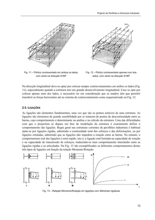 Projecto de Pavilhões e Estruturas Industriais
13
Fig. 11 – Pórtico contraventado em ambos os lados,
com vento na direcção θ=90º
Fig. 12 – Pórtico contraventado apenas num dos
lados, com vento na direcção θ=90º
Na direcção longitudinal deve-se optar por colocar sempre contraventamentos em ambos os lados (Fig.
11), especialmente quando a estrutura tem um grande desenvolvimento longitudinal. Caso se opte por
colocar apenas num dos lados, é necessário ter em consideração que as madres têm que permitir
transferir as forças horizontais até ao sistema de contraventamento como esquematizado na Fig. 12.
2.5. LIGAÇÕES
As ligações são elementos fundamentais, uma vez que são os pontos notáveis de uma estrutura. As
ligações são elementos de grande sensibilidade por se tratarem de pontos de descontinuidade entre as
barras, cujo comportamento é determinante na análise e no cálculo da estrutura. Uma das dificuldades
com que o projectista se depara em fase de modelação da estrutura é exactamente definir o
comportamento das ligações. Regra geral nas estruturas correntes de pavilhões industriais é habitual
optar-se por ligações rígidas, admitindo a continuidade total dos esforços e das deformações, ou por
ligações rotuladas, admitindo que as ligações não impedem a rotação entre as barras. No entanto, o
comportamento real das ligações é semi-rígido, isto é, a ligação está limitada na capacidade de rotação
e na capacidade de transmissão de esforços, traduzindo-se num comportamento intermédio entre as
ligações rígidas e as articuladas. Na Fig. 13 são exemplificados os diferentes comportamentos destes
três tipos de ligações em função da relação Momento/Rotação.
Fig. 13 – Relação Momento/Rotação em ligações com diferentes rigidezes
 