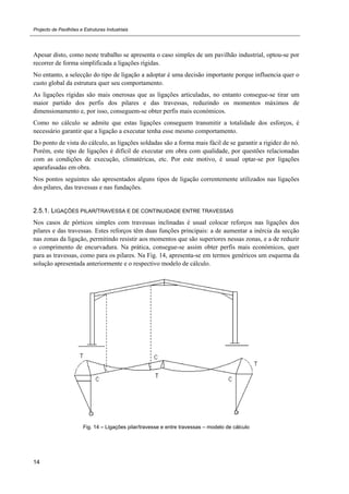 Projecto de Pavilhões e Estruturas Industriais
14
Apesar disto, como neste trabalho se apresenta o caso simples de um pavilhão industrial, optou-se por
recorrer de forma simplificada a ligações rígidas.
No entanto, a selecção do tipo de ligação a adoptar é uma decisão importante porque influencia quer o
custo global da estrutura quer seu comportamento.
As ligações rígidas são mais onerosas que as ligações articuladas, no entanto consegue-se tirar um
maior partido dos perfis dos pilares e das travessas, reduzindo os momentos máximos de
dimensionamento e, por isso, conseguem-se obter perfis mais económicos.
Como no cálculo se admite que estas ligações conseguem transmitir a totalidade dos esforços, é
necessário garantir que a ligação a executar tenha esse mesmo comportamento.
Do ponto de vista do cálculo, as ligações soldadas são a forma mais fácil de se garantir a rigidez do nó.
Porém, este tipo de ligações é difícil de executar em obra com qualidade, por questões relacionadas
com as condições de execução, climatéricas, etc. Por este motivo, é usual optar-se por ligações
aparafusadas em obra.
Nos pontos seguintes são apresentados alguns tipos de ligação correntemente utilizados nas ligações
dos pilares, das travessas e nas fundações.
2.5.1. LIGAÇÕES PILAR/TRAVESSA E DE CONTINUIDADE ENTRE TRAVESSAS
Nos casos de pórticos simples com travessas inclinadas é usual colocar reforços nas ligações dos
pilares e das travessas. Estes reforços têm duas funções principais: a de aumentar a inércia da secção
nas zonas da ligação, permitindo resistir aos momentos que são superiores nessas zonas, e a de reduzir
o comprimento de encurvadura. Na prática, consegue-se assim obter perfis mais económicos, quer
para as travessas, como para os pilares. Na Fig. 14, apresenta-se em termos genéricos um esquema da
solução apresentada anteriormente e o respectivo modelo de cálculo.
Fig. 14 – Ligações pilar/travesse e entre travessas – modelo de cálculo
 