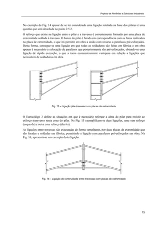 Projecto de Pavilhões e Estruturas Industriais
15
No exemplo da Fig. 14 apesar de se ter considerado uma ligação rotulada na base dos pilares é uma
questão que será abordada no ponto 2.5.2.
O reforço que existe na ligação entre o pilar e a travessa é correntemente formado por uma placa de
extremidade soldada à travessa. O banzo do pilar é furado em correspondência com os furos realizados
na placa de extremidade, o que irá permitir em obra a união com recurso a parafusos pré-esforçados.
Desta forma, consegue-se uma ligação em que todas as soldaduras são feitas em fábrica e em obra
apenas é necessário a colocação de parafusos que posteriormente são pré-esforçados, obtendo-se uma
ligação de rápida execução, o que a torna economicamente vantajosa em relação a ligações que
necessitem de soldaduras em obra.
Fig. 15 – Ligação pilar-travessa com placas de extremidade
O Eurocódigo 3 define as situações em que é necessário reforçar a alma do pilar para resistir ao
esforço transverso nesta zona do pilar. Na Fig. 15 exemplificam-se duas ligações, uma sem reforço
(esquerda) e outra com reforço (direita).
As ligações entre travessas são executadas de forma semelhante, por duas placas de extremidade que
são furadas e soldadas em fábrica, permitindo a ligação com parafusos pré-esforçados em obra. Na
Fig. 16, apresenta-se um exemplo desta ligação.
Fig. 16 – Ligação de continuidade entre travessas com placas de extremidade
 