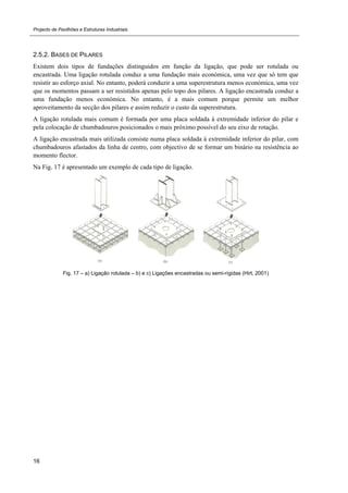 Projecto de Pavilhões e Estruturas Industriais
16
2.5.2. BASES DE PILARES
Existem dois tipos de fundações distinguidos em função da ligação, que pode ser rotulada ou
encastrada. Uma ligação rotulada conduz a uma fundação mais económica, uma vez que só tem que
resistir ao esforço axial. No entanto, poderá conduzir a uma superestrutura menos económica, uma vez
que os momentos passam a ser resistidos apenas pelo topo dos pilares. A ligação encastrada conduz a
uma fundação menos económica. No entanto, é a mais comum porque permite um melhor
aproveitamento da secção dos pilares e assim reduzir o custo da superestrutura.
A ligação rotulada mais comum é formada por uma placa soldada à extremidade inferior do pilar e
pela colocação de chumbadouros posicionados o mais próximo possível do seu eixo de rotação.
A ligação encastrada mais utilizada consiste numa placa soldada à extremidade inferior do pilar, com
chumbadouros afastados da linha de centro, com objectivo de se formar um binário na resistência ao
momento flector.
Na Fig. 17 é apresentado um exemplo de cada tipo de ligação.
Fig. 17 – a) Ligação rotulada – b) e c) Ligações encastradas ou semi-rígidas (Hirt, 2001)
 
