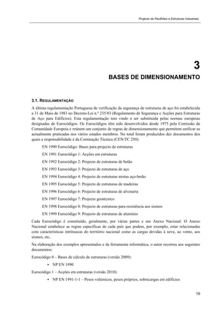Projecto de Pavilhões e Estruturas Industriais
19
3
BASES DE DIMENSIONAMENTO
3.1. REGULAMENTAÇÃO
A última regulamentação Portuguesa de verificação da segurança de estruturas de aço foi estabelecida
a 31 de Maio de 1983 no Decreto-Lei n.º 235/83 (Regulamento de Segurança e Acções para Estruturas
de Aço para Edifícios). Esta regulamentação tem vindo a ser substituída pelas normas europeias
designadas de Eurocódigos. Os Eurocódigos têm sido desenvolvidos desde 1975 pela Comissão da
Comunidade Europeia e reúnem um conjunto de regras de dimensionamento que permitem unificar as
actualmente praticadas nos vários estados membros. No total foram produzidos dez documentos dos
quais a responsabilidade é da Cominação Técnica (CEN/TC 250):
EN 1990 Eurocódigo: Bases para projecto de estruturas
EN 1991 Eurocódigo 1: Acções em estruturas
EN 1992 Eurocódigo 2: Projecto de estruturas de betão
EN 1993 Eurocódigo 3: Projecto de estruturas de aço
EN 1994 Eurocódigo 4: Projecto de estruturas mistas aço-betão
EN 1995 Eurocódigo 5: Projecto de estruturas de madeiras
EN 1996 Eurocódigo 6: Projecto de estruturas de alvenaria
EN 1997 Eurocódigo 7: Projecto geotécnico
EN 1998 Eurocódigo 8: Projecto de estruturas para resistência aos sismos
EN 1999 Eurocódigo 9: Projecto de estruturas de alumínio
Cada Eurocódigo é constituído, geralmente, por várias partes e um Anexo Nacional. O Anexo
Nacional estabelece as regras específicas de cada país que podem, por exemplo, estar relacionadas
com características intrínsecas do território nacional como as cargas devidas à neve, ao vento, aos
sismos, etc..
Na elaboração dos exemplos apresentados e da ferramenta informática, o autor recorreu aos seguintes
documentos:
Eurocódigo 0 – Bases de cálculo de estruturas (versão 2009):
 NP EN 1990
Eurocódigo 1 – Acções em estruturas (versão 2010):
 NP EN 1991-1-1 – Pesos volúmicos, pesos próprios, sobrecargas em edifícios
 