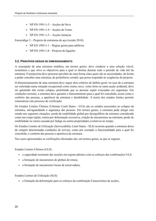 Projecto de Pavilhões e Estruturas Industriais
20
 NP EN 1991-1-3 – Acções da Neve
 NP EN 1991-1-4 – Acções do Vento
 NP EN 1991-1-5 – Acções térmicas
Eurocódigo 3 – Projecto de estruturas de aço (versão 2010):
 NP EN 1993-1-1 – Regras gerais para edifícios
 NP EN 1993-1-8 – Projecto de ligações
3.2. PRINCÍPIOS GERAIS DE DIMENSIONAMENTO
A concepção de uma estrutura metálica, em termos gerais, deve conduzir a uma solução viável,
económica e que sirva os objectivos para a qual se destina durante todo o período de vida útil da
estrutura. O projectista deve procurar perceber de uma forma clara quais são as necessidades, de forma
a poder conceber uma estrutura, de preferência versátil, que possa responder às exigências do projecto.
O dimensionamento de uma estrutura deve seguir dois critérios de âmbito geral: no caso de a estrutura
ser solicitada numa situação excepcional como sismo, neve, vento forte ou outra acção acidental, deve
ser garantido não existe colapso, permitindo que as pessoas sejam evacuadas em segurança. Em
condições normais, a estrutura deve garantir o funcionamento para o qual foi concebida, assim como o
conforto das pessoas, a aparência da estrutura e durabilidade. A teoria dos estados limites permite
sistematizar este processo de verificação.
Os Estados Limites Últimos (Ultimate Limit States - ULS) são os estados associados ao colapso da
estrutura, salvaguardando a segurança das pessoas. Em termos gerais, a estrutura pode atingir este
estado nas seguintes situações: perda da estabilidade global por desequilíbrio da estrutura considerada
como um corpo rígido; rotura por deformação excessiva; criação de mecanismos na estrutura; perda de
estabilidade ou rotura causada por fadiga ou outras propriedades evolutivas no tempo.
Os Estados Limites de Utilização (Serviceability Limit States - SLS) ocorrem quando a estrutura deixa
de cumprir determinadas condições de serviço, como por exemplo a funcionalidade para a qual foi
concebida, o conforto das pessoas e aparência da estrutura.
Nos casos apresentados as verificações efectuadas são, em termos gerais, as que se seguem.
Estados Limites Últimos (ULS):
 a capacidade resistente das secções em regime plástico com os esforços das combinações ULS;
 a formação de mecanismos de globais de rotura;
 a formação de mecanismos locais de encurvadura;
Estados Limites de Utilização (SLS):
 a limitação da deformação para os esforços da combinação Característica de acções;
 