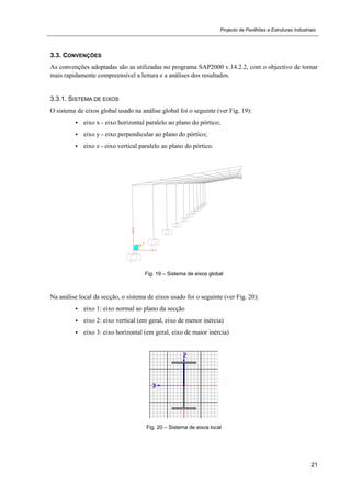 Projecto de Pavilhões e Estruturas Industriais
21
3.3. CONVENÇÕES
As convenções adoptadas são as utilizadas no programa SAP2000 v.14.2.2, com o objectivo de tornar
mais rapidamente compreensível a leitura e a análises dos resultados.
3.3.1. SISTEMA DE EIXOS
O sistema de eixos global usado na análise global foi o seguinte (ver Fig. 19):
 eixo x - eixo horizontal paralelo ao plano do pórtico;
 eixo y - eixo perpendicular ao plano do pórtico;
 eixo z - eixo vertical paralelo ao plano do pórtico.
Fig. 19 – Sistema de eixos global
Na análise local da secção, o sistema de eixos usado foi o seguinte (ver Fig. 20):
 eixo 1: eixo normal ao plano da secção
 eixo 2: eixo vertical (em geral, eixo de menor inércia)
 eixo 3: eixo horizontal (em geral, eixo de maior inércia)
Fig. 20 – Sistema de eixos local
 