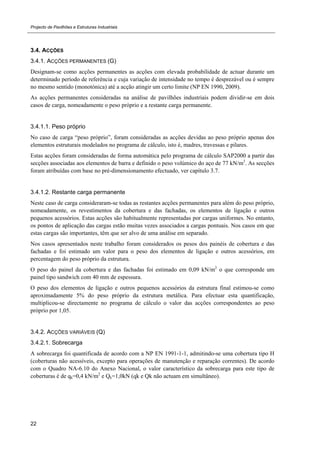Projecto de Pavilhões e Estruturas Industriais
22
3.4. ACÇÕES
3.4.1. ACÇÕES PERMANENTES (G)
Designam-se como acções permanentes as acções com elevada probabilidade de actuar durante um
determinado período de referência e cuja variação de intensidade no tempo é desprezável ou é sempre
no mesmo sentido (monotónica) até a acção atingir um certo limite (NP EN 1990, 2009).
As acções permanentes consideradas na análise de pavilhões industriais podem dividir-se em dois
casos de carga, nomeadamente o peso próprio e a restante carga permanente.
3.4.1.1. Peso próprio
No caso de carga “peso próprio”, foram consideradas as acções devidas ao peso próprio apenas dos
elementos estruturais modelados no programa de cálculo, isto é, madres, travessas e pilares.
Estas acções foram consideradas de forma automática pelo programa de cálculo SAP2000 a partir das
secções associadas aos elementos de barra e definido o peso volúmico do aço de 77 kN/m3
. As secções
foram atribuídas com base no pré-dimensionamento efectuado, ver capítulo 3.7.
3.4.1.2. Restante carga permanente
Neste caso de carga consideraram-se todas as restantes acções permanentes para além do peso próprio,
nomeadamente, os revestimentos da cobertura e das fachadas, os elementos de ligação e outros
pequenos acessórios. Estas acções são habitualmente representadas por cargas uniformes. No entanto,
os pontos de aplicação das cargas estão muitas vezes associados a cargas pontuais. Nos casos em que
estas cargas são importantes, têm que ser alvo de uma análise em separado.
Nos casos apresentados neste trabalho foram considerados os pesos dos painéis de cobertura e das
fachadas e foi estimado um valor para o peso dos elementos de ligação e outros acessórios, em
percentagem do peso próprio da estrutura.
O peso do painel da cobertura e das fachadas foi estimado em 0,09 kN/m2
o que corresponde um
painel tipo sandwich com 40 mm de espessura.
O peso dos elementos de ligação e outros pequenos acessórios da estrutura final estimou-se como
aproximadamente 5% do peso próprio da estrutura metálica. Para efectuar esta quantificação,
multiplicou-se directamente no programa de cálculo o valor das acções correspondentes ao peso
próprio por 1,05.
3.4.2. ACÇÕES VARIÁVEIS (Q)
3.4.2.1. Sobrecarga
A sobrecarga foi quantificada de acordo com a NP EN 1991-1-1, admitindo-se uma cobertura tipo H
(coberturas não acessíveis, excepto para operações de manutenção e reparação correntes). De acordo
com o Quadro NA-6.10 do Anexo Nacional, o valor característico da sobrecarga para este tipo de
coberturas é de qk=0,4 kN/m2
e Qk=1,0kN (qk e Qk não actuam em simultâneo).
 