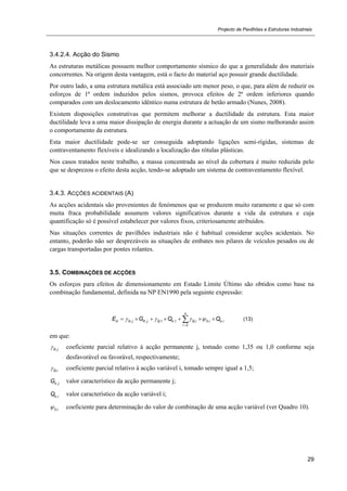 Projecto de Pavilhões e Estruturas Industriais
29
3.4.2.4. Acção do Sismo
As estruturas metálicas possuem melhor comportamento sísmico do que a generalidade dos materiais
concorrentes. Na origem desta vantagem, está o facto do material aço possuir grande ductilidade.
Por outro lado, a uma estrutura metálica está associado um menor peso, o que, para além de reduzir os
esforços de 1ª ordem induzidos pelos sismos, provoca efeitos de 2ª ordem inferiores quando
comparados com um deslocamento idêntico numa estrutura de betão armado (Nunes, 2008).
Existem disposições construtivas que permitem melhorar a ductilidade da estrutura. Esta maior
ductilidade leva a uma maior dissipação de energia durante a actuação de um sismo melhorando assim
o comportamento da estrutura.
Esta maior ductilidade pode-se ser conseguida adoptando ligações semi-rígidas, sistemas de
contraventamento flexíveis e idealizando a localização das rótulas plásticas.
Nos casos tratados neste trabalho, a massa concentrada ao nível da cobertura é muito reduzida pelo
que se desprezou o efeito desta acção, tendo-se adoptado um sistema de contraventamento flexível.
3.4.3. ACÇÕES ACIDENTAIS (A)
As acções acidentais são provenientes de fenómenos que se produzem muito raramente e que só com
muita fraca probabilidade assumem valores significativos durante a vida da estrutura e cuja
quantificação só é possível estabelecer por valores fixos, criteriosamente atribuídos.
Nas situações correntes de pavilhões industriais não é habitual considerar acções acidentais. No
entanto, poderão não ser desprezáveis as situações de embates nos pilares de veículos pesados ou de
cargas transportadas por pontes rolantes.
3.5. COMBINAÇÕES DE ACÇÕES
Os esforços para efeitos de dimensionamento em Estado Limite Último são obtidos como base na
combinação fundamental, definida na NP EN1990 pela seguinte expressão:
, , ,1 ,1 , 0, ,
2
n
d G j K j Q k Q i i k i
i
E G Q Q   

       (13)
em que:
,G j coeficiente parcial relativo à acção permanente j, tomado como 1,35 ou 1,0 conforme seja
desfavorável ou favorável, respectivamente;
,Q i coeficiente parcial relativo à acção variável i, tomado sempre igual a 1,5;
,k jG valor característico da acção permanente j;
,k iQ valor característico da acção variável i;
0,i coeficiente para determinação do valor de combinação de uma acção variável (ver Quadro 10).
 