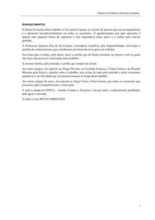 Projecto de Pavilhões e Estruturas Industriais
i
AGRADECIMENTOS
O desenvolvimento deste trabalho só foi possível graças ao círculo de pessoas que me acompanharam
e a apoiaram incondicionalmente em todos os momentos. O agradecimento que aqui apresento é
apenas uma pequena forma de expressar a real importância desse apoio e a minha mais sincera
gratidão.
À Professora Doutora Elsa de Sá Caetano, orientadora científica, pela disponibilidade, motivação e
partilha de conhecimentos que contribuíram de forma decisiva para este trabalho.
Aos meus pais e irmãos, pelo apoio, amor e carinho que de forma constante me deram e sem os quais
não teria sido possível a realização deste trabalho.
À restante família, pela amizade e carinho que sempre me deram.
Aos meus amigos, em especial ao Diogo Oliveira, ao Leonídio Fonseca, à Vânia Freitas e ao Ricardo
Mourato pela leitura e opinião sobre o trabalho, mas acima de tudo pela amizade e pelos momentos
agradáveis e de felicidade que me proporcionaram ao longo deste trabalho.
Aos meus colegas de curso, em especial ao Hugo Costa e Nuno Gomes, por todos os momentos que
passamos, pelo companheirismo e motivação.
A toda a equipa da EPOCA – Gestão, Estudos e Projectos, Lda por todo o conhecimento partilhado,
pelo apoio e amizade.
A todos o meu MUITO OBRIGADO.
 