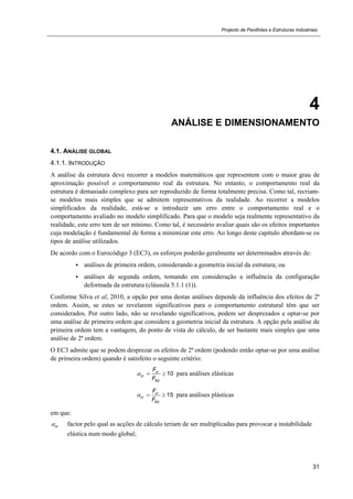 Projecto de Pavilhões e Estruturas Industriais
31
4
ANÁLISE E DIMENSIONAMENTO
4.1. ANÁLISE GLOBAL
4.1.1. INTRODUÇÃO
A análise da estrutura deve recorrer a modelos matemáticos que representem com o maior grau de
aproximação possível o comportamento real da estrutura. No entanto, o comportamento real da
estrutura é demasiado complexo para ser reproduzido de forma totalmente precisa. Como tal, recriam-
se modelos mais simples que se admitem representativos da realidade. Ao recorrer a modelos
simplificados da realidade, está-se a introduzir um erro entre o comportamento real e o
comportamento avaliado no modelo simplificado. Para que o modelo seja realmente representativo da
realidade, este erro tem de ser mínimo. Como tal, é necessário avaliar quais são os efeitos importantes
cuja modelação é fundamental de forma a minimizar este erro. Ao longo deste capítulo abordam-se os
tipos de análise utilizados.
De acordo com o Eurocódigo 3 (EC3), os esforços poderão geralmente ser determinados através de:
 análises de primeira ordem, considerando a geometria inicial da estrutura; ou
 análises de segunda ordem, tomando em consideração a influência da configuração
deformada da estrutura (cláusula 5.1.1 (1)).
Conforme Silva et al, 2010, a opção por uma destas análises depende da influência dos efeitos de 2ª
ordem. Assim, se estes se revelarem significativos para o comportamento estrutural têm que ser
considerados. Por outro lado, não se revelando significativos, podem ser desprezados e optar-se por
uma análise de primeira ordem que considere a geometria inicial da estrutura. A opção pela análise de
primeira ordem tem a vantagem, do ponto de vista do cálculo, de ser bastante mais simples que uma
análise de 2ª ordem.
O EC3 admite que se podem desprezar os efeitos de 2ª ordem (podendo então optar-se por uma análise
de primeira ordem) quando é satisfeito o seguinte critério:
10cr
cr
Ed
F
F
   para análises elásticas
15cr
cr
Ed
F
F
   para análises plásticas
em que:
cr factor pelo qual as acções de cálculo teriam de ser multiplicadas para provocar a instabilidade
elástica num modo global;
 