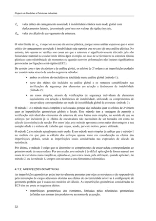 Projecto de Pavilhões e Estruturas Industriais
32
crF valor crítico do carregamento associado à instabilidade elástica num modo global com
deslocamentos laterais, determinado com base nos valores de rigidez iniciais;
EdF valor de cálculo do carregamento da estrutura.
O valor limite de cr é superior no caso da análise plástica, porque nessa análise espera-se que o valor
crítico do carregamento associado à instabilidade seja superior que no caso de uma análise elástica. No
entanto, isto apenas se verifica nos casos em que a estrutura é significativamente afectada pela não
linearidade material no estado limite último (por exemplo, no caso de se formarem na estrutura rótulas
plásticas com redistribuição de momentos ou quando ocorrem deformações não lineares significativas
provocadas por ligações semi-rígidas) (EC3).
De acordo com o tipo de pórtico e de análise global, os efeitos de 2ª ordem e as imperfeições poderão
ser considerados através de um dos seguintes métodos:
 ambos os efeitos são incluídos na totalidade numa análise global (método 1);
 parte dos efeitos são incluídos na análise global e os restantes contabilizados nas
verificações de segurança dos elementos em relação a fenómenos de instabilidade
(método 2);
 em casos simples, através de verificações de segurança individuais de elementos
equivalentes em relação a fenómenos de instabilidade, utilizando os comprimentos de
encurvadura correspondentes ao modo de instabilidade global da estrutura (método 3).
O método 1 é o método mais completo e sofisticado, porque são incluídos quer os efeitos de 2ª ordem
quer as imperfeições geométricas globais e locais. Este método tem a vantagem de permitir a
verificação individual dos elementos da estrutura de uma forma mais simples, no sentido de que os
esforços por incluírem já os efeitos de encurvadura não necessitam de ser tomados em conta no
cálculo da resistência da secção. Por outro lado, este método apresenta como maior desvantagem a sua
complexidade e o volume de trabalho que requer, sendo, por este motivo, pouco utilizado.
O método 2 é o método actualmente mais usado. É um método mais simples de aplicar que o método 1
na medida em que para o cálculo dos esforços apenas toma em consideração os efeitos das
imperfeiçoes globais, sendo as imperfeições locais consideradas nas expressões de cálculo da
resistência.
Por último, o método 3 exige que se determine os comprimentos de encurvadura correspondentes ao
primeiro modo de encurvadura. Por essa razão, este método é de difícil aplicação de forma manual aos
casos de estruturas mais complexas, optando-se, para estes casos, pela utilização, quando aplicável, do
método 2, ou do método 1, sempre com recurso a uma ferramenta informática.
4.1.2. IMPERFEIÇÕES GEOMÉTRICAS
As imperfeições geométricas estão inevitavelmente presentes em todas as estruturas e são responsáveis
pela introdução de cargas adicionais devidas aos efeitos de excentricidade relativas à configuração de
geometria perfeita que é usada nos modelos de cálculo. As imperfeições geométricas consideradas no
EC3 têm em conta os seguintes efeitos:
 imperfeiçoes geométricas dos elementos, limitadas pelas tolerâncias geométricas
definidas nas normas dos produtos ou na norma de execução;
 