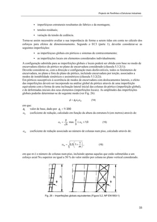 Projecto de Pavilhões e Estruturas Industriais
33
 imperfeiçoes estruturais resultantes do fabrico e da montagem;
 tensões residuais;
 variação da tensão de cedência.
Torna-se assim necessário avaliar a sua importância de forma a serem tidas em conta no cálculo dos
esforços para efeitos de dimensionamento. Segundo o EC3 (parte 1), deverão considerar-se as
seguintes imperfeições:
 as imperfeiçoes globais em pórticos e sistemas de contraventamento;
 as imperfeições locais em elementos considerados individualmente.
A configuração admitida para as imperfeições globais e locais poderá ser obtida com base no modo de
encurvadura elástico do pórtico no plano de encurvadura considerado (cláusula 5.3.2(1)).
Deverão considerar-se, com a direcção e configuração mais desfavoráveis, todos os fenómenos de
encurvadura, no plano e fora do plano do pórtico, incluindo encurvadura por torção, associados a
modos de instabilidade simétricos e assimétricos (cláusula 5.3.2(2)).
Em pórticos susceptíveis à ocorrência de modos de encurvadura com deslocamentos laterais, o efeito
das imperfeições deverá ser incorporado na análise global do pórtico através de uma imperfeição
equivalente com a forma de uma inclinação lateral inicial das colunas do pórtico (imperfeição global),
e de deformadas iniciais dos seus elementos (imperfeições locais). As amplitudes das imperfeições
globais poderão determinar-se do seguinte modo (ver Fig. 26):
0 h m    (14)
em que:
0 valor de base, dado por 0 1/ 200 
h coeficiente de redução, calculado em função da altura da estrutura h (em metros) através de:
2
h
h
  mas
2
1,0
3
h  (15)
m coeficiente de redução associado ao número de colunas num piso, calculado através de:


1
0,5 1m
m

 
  
 
, (16)

em que m é o número de colunas num piso, incluindo apenas aquelas que estão submetidas a um
esforço axial NEd superior ou igual a 50 % do valor médio por coluna no plano vertical considerado.
Fig. 26 – Imperfeições globais equivalentes (Figura 5.2, NP EN1993-1)
 