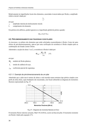 Projecto de Pavilhões e Estruturas Industriais
34
Relativamente às imperfeições locais dos elementos, associadas à encurvadura por flexão, a amplitude
relativa inicial é dada por:
0e
L
,
em que:
0e amplitude máxima do deslocamento inicial;
L comprimento do elemento.
Em pórticos de edifícios, poderá ignorar-se a imperfeição global do pórtico quando:
HEd 0,15 VEd
4.2. PRÉ-DIMENSIONAMENTO DAS TRAVESSAS E DOS PILARES
As travessas e os pilares são elementos que estão solicitados essencialmente à flexão. Como tal, para
efeitos de pré-dimensionamento, opta-se por uma verificação de resistência à flexão simples para as
combinações de Estado Limite Último.
Admitindo a secção de classe 1 ou 2, a resistência à flexão é dada por:
,
0
pl
c Rd
M
W fy
M


 (17)
em que:
plW módulo de flexão plástico;
yf tensão de cedência do aço;
0M coeficiente parcial de segurança.
4.2.1.1. Exemplo de pré-dimensionamento de um pilar
Admitindo que o pilar tem 6 metros de altura e está inserido numa estrutura tipo pórtico simples com
perfis de alma cheia, cujas fundações são encastradas, este ficará submetido ao diagrama de momentos
flectores representado na Fig. 27.
Fig. 27 – Diagrama de momentos flectores em ELU
O momento flector máximo actuante, Msd=181,8 kN/m, ocorre na base do pilar. O momento resistente
em flexão é dado pela equação (17).
-181.8
135.0
0
1
2
3
4
5
6
-200.0-100.00.0100.0200.0
x[m]
Momentos Flectores [kN.m]
 
