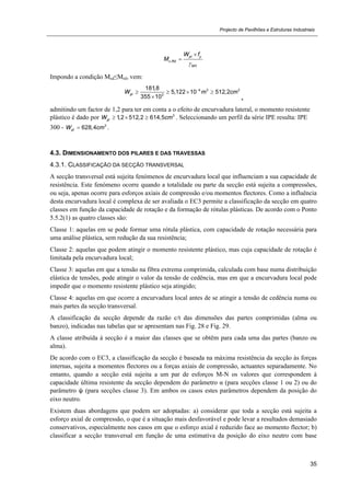 Projecto de Pavilhões e Estruturas Industriais
35
,
0
pl y
c Rd
M
W f
M



Impondo a condição Msd≤Mrd, vem:
4 3 3
3
181,8
5,122 10 512,2
355 10
plW m cm
   
 ,
admitindo um factor de 1,2 para ter em conta a o efeito de encurvadura lateral, o momento resistente
plástico é dado por 3
1,2 512,2 614,5plW cm   . Seleccionando um perfil da série IPE resulta: IPE
300 - 3
628,4plW cm .
4.3. DIMENSIONAMENTO DOS PILARES E DAS TRAVESSAS
4.3.1. CLASSIFICAÇÃO DA SECÇÃO TRANSVERSAL
A secção transversal está sujeita fenómenos de encurvadura local que influenciam a sua capacidade de
resistência. Este fenómeno ocorre quando a totalidade ou parte da secção está sujeita a compressões,
ou seja, apenas ocorre para esforços axiais de compressão e/ou momentos flectores. Como a influência
desta encurvadura local é complexa de ser avaliada o EC3 permite a classificação da secção em quatro
classes em função da capacidade de rotação e da formação de rótulas plásticas. De acordo com o Ponto
5.5.2(1) as quatro classes são:
Classe 1: aquelas em se pode formar uma rótula plástica, com capacidade de rotação necessária para
uma análise plástica, sem redução da sua resistência;
Classe 2: aquelas que podem atingir o momento resistente plástico, mas cuja capacidade de rotação é
limitada pela encurvadura local;
Classe 3: aquelas em que a tensão na fibra extrema comprimida, calculada com base numa distribuição
elástica de tensões, pode atingir o valor da tensão de cedência, mas em que a encurvadura local pode
impedir que o momento resistente plástico seja atingido;
Classe 4: aquelas em que ocorre a encurvadura local antes de se atingir a tensão de cedência numa ou
mais partes da secção transversal.
A classificação da secção depende da razão c/t das dimensões das partes comprimidas (alma ou
banzo), indicadas nas tabelas que se apresentam nas Fig. 28 e Fig. 29.
A classe atribuída à secção é a maior das classes que se obtêm para cada uma das partes (banzo ou
alma).
De acordo com o EC3, a classificação da secção é baseada na máxima resistência da secção às forças
internas, sujeita a momentos flectores ou a forças axiais de compressão, actuantes separadamente. No
entanto, quando a secção está sujeita a um par de esforços M-N os valores que correspondem à
capacidade última resistente da secção dependem do parâmetro α (para secções classe 1 ou 2) ou do
parâmetro ψ (para secções classe 3). Em ambos os casos estes parâmetros dependem da posição do
eixo neutro.
Existem duas abordagens que podem ser adoptadas: a) considerar que toda a secção está sujeita a
esforço axial de compressão, o que é a situação mais desfavorável e pode levar a resultados demasiado
conservativos, especialmente nos casos em que o esforço axial é reduzido face ao momento flector; b)
classificar a secção transversal em função de uma estimativa da posição do eixo neutro com base
 