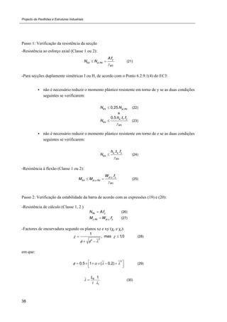 Projecto de Pavilhões e Estruturas Industriais
38
Passo 1: Verificação da resistência da secção
-Resistência ao esforço axial (Classe 1 ou 2):
,
0
. y
Ed pl Rd
M
A f
N N

  (21)
-Para secções duplamente simétricas I ou H, de acordo com o Ponto 6.2.9.1(4) do EC3:
 não é necessário reduzir o momento plástico resistente em torno de y se as duas condições
seguintes se verificarem:
,0,25.Ed pl RdN N (22)
e
0
0,5. . .w f y
Ed
M
h t f
N

 (23)
 não é necessário reduzir o momento plástico resistente em torno de z se as duas condições
seguintes se verificarem:
0
. .w w y
Ed
M
h t f
N

 (24)
-Resistência à flexão (Classe 1 ou 2):
,
, ,
0
.pl y y
Ed pl y Rd
M
W f
M M

  (25)
Passo 2: Verificação da estabilidade da barra de acordo com as expressões (19) e (20):
-Resistência de cálculo (Classe 1, 2 )
.Rk yN A f (26)
, , .y Rk pl y yM W f (27)
-Factores de encurvadura segundo os planos xz e xy (χy e χz):
22
1
, 1,0mas 
  
 
 
(28)
em que:
2
0,5 1 ( 0,2)         
  
(29)
_
1
1EL
i


 (30)
 