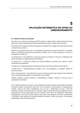 Projecto de Pavilhões e Estruturas Industriais
47
5
APLICAÇÃO INFORMÁTICA DE APOIO AO
DIMENSIONAMENTO
5.1. ARQUITECTURA DA APLICAÇÃO
Recorda-se que o objectivo do programa OPM é permitir a rápida análise e dimensionamento de uma
gama mais ou menos abrangente de soluções permitindo encontrar a solução mais económica.
Na primeira fase de desenvolvimento do programa, estipularam-se as etapas necessárias para encontrar
a solução mais económica.
Definiu-se uma primeira fase como a da introdução da geometria da estrutura. Nesta fase, o utilizador
fornece os parâmetros geométricos que definem a estrutura, isto é, a altura dos pilares, o vão livre, a
inclinação da vertente, etc.
A segunda fase é a de quantificar as acções que actuam na estrutura e efectuar as combinações das
acções importantes ao dimensionamento da estrutura.
A terceira fase é o cálculo dos esforços da estrutura definida na primeira fase, sujeita às acções
introduzidas na segunda fase.
A quarta fase é o dimensionamento da estrutura com base nos esforços obtidos na fase anterior.
A quinta fase é o armazenamento da solução, isto é, são guardados os resultados obtidos do
dimensionamento.
Após o armazenamento, é necessário fazer uma nova interacção regressando à primeira fase, definindo
novas características geométricas e armazenando a nova solução.
Estando completo o processo iterativo e armazenadas as soluções, finaliza-se o processo com a
comparação das soluções.
Como referido anteriormente, optou-se neste trabalho por programar apenas uma tipologia de estrutura
em pórtico simples com perfis de alma cheia. No que respeita ao armazenamento e comparação das
soluções, optou-se por fazê-lo manualmente, uma vez que a simplicidade com que é feita não
justificou o processo de automatização. No entanto, durante o desenvolvimento do programa existiu a
preocupação de deixar espaço para que estas expansões sejam fáceis de implementar futuramente.
Relativamente ao processo de cálculo, optou-se por recorrer a um programa comercial, nomeadamente
o SAP2000, tirando partido dos avançados métodos de cálculo e análise que possui e da interacção
possibilitada em fase dimensionamento.
 