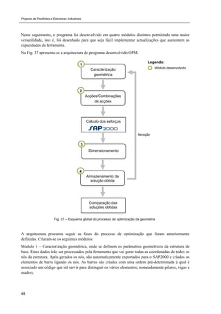 Projecto de Pavilhões e Estruturas Industriais
48
Neste seguimento, o programa foi desenvolvido em quatro módulos distintos permitindo uma maior
versatilidade, isto é, foi desenhado para que seja fácil implementar actualizações que aumentem as
capacidades da ferramenta.
Na Fig. 37 apresenta-se a arquitectura do programa desenvolvido OPM.
Fig. 37 – Esquema global do processo de optimização da geometria
A arquitectura procurou seguir as fases do processo de optimização que foram anteriormente
definidas. Criaram-se os seguintes módulos:
Módulo 1 – Caracterização geométrica, onde se definem os parâmetros geométricos da estrutura de
base. Estes dados irão ser processados pela ferramenta que vai gerar todas as coordenadas de todos os
nós da estrutura. Após gerados os nós, são automaticamente exportados para o SAP2000 e criados os
elementos de barra ligando os nós. As barras são criadas com uma ordem pré-determinada à qual é
associado um código que irá servir para distinguir os vários elementos, nomeadamente pilares, vigas e
madres.
Módulo desenvolvido
Legenda:
Caracterização
geométrica
1
Acções/Combinações
de acções
2
Cálculo dos esforços
Dimensionamento
3
Iteração
Comparação das
soluções obtidas
Armazenamento da
solução obtida
4
 