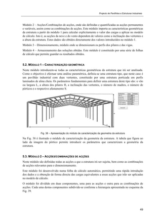 Projecto de Pavilhões e Estruturas Industriais
49
Módulo 2 – Acções/Combinações de acções, onde são definidas e quantificadas as acções permanentes
e variáveis, assim como as combinações de acções. Este módulo importa as características geométricas
da estrutura a partir do módulo 1 para calcular explicitamente o valor das cargas a aplicar no modelo
de cálculo. Isto é, as acções da neve e do vento dependem de valores como a inclinação das vertentes e
a altura da estrutura. Estes dados são obtidos directamente dos valores introduzidos no módulo 1.
Módulo 3 – Dimensionamento, módulo onde se dimensionam os perfis dos pilares e das vigas.
Módulo 4 – Armazenamento das soluções obtidas. Este módulo é constituído por uma série de folhas
de cálculo que permite guardar os resultados obtidos.
5.2. MÓDULO 1 – CARACTERIZAÇÃO GEOMÉTRICA
Neste módulo introduzem-se todas as características geométricas da estrutura que irá ser analisada.
Como o objectivo é efectuar uma análise paramétrica, definiu-se uma estrutura tipo, que neste caso é
um pavilhão industrial com duas vertentes, constituído por uma estrutura porticada em perfis
laminados de alma cheia. Os parâmetros fundamentais para definir uma estrutura deste tipo são: o vão
ou largura L, a altura dos pilares H, a inclinação das vertentes, o número de madres, o número de
pórticos e o respectivo afastamento S.
Fig. 38 – Apresentação do módulo de caracterização da geometria da estrutura
Na Fig. 38 é ilustrado o módulo de caracterização da geometria da estrutura. A tabela que figura ao
lado da imagem do pórtico permite introduzir os parâmetros que caracterizam a geometria da
estrutura.
5.3. MÓDULO 2 – ACÇÕES/COMBINAÇÕES DE ACÇÕES
Neste módulo são definidas todas as acções a que a estrutura irá ser sujeita, bem como as combinações
de acções relevantes para o dimensionamento.
Este módulo foi desenvolvido numa folha de cálculo automático, permitindo uma rápida introdução
dos dados e a obtenção de forma directa das cargas equivalentes a essas acções que irão ser aplicadas
no modelo de cálculo.
O módulo foi dividido em duas componentes, uma para as acções e outra para as combinações de
acções. Cada uma destas componentes subdivide-se conforme a hierarquia apresentada no esquema da
Fig. 39.
 