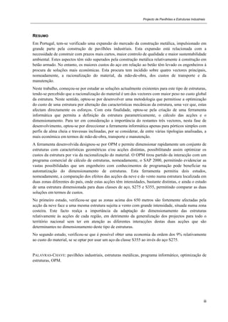 Projecto de Pavilhões e Estruturas Industriais
iii
RESUMO
Em Portugal, tem-se verificado uma expansão do mercado da construção metálica, impulsionado em
grande parte pela construção de pavilhões industriais. Esta expansão está relacionada com a
necessidade de construir com prazos mais curtos, maior controlo de qualidade e maior sustentabilidade
ambiental. Estes aspectos têm sido superados pela construção metálica relativamente à construção em
betão armado. No entanto, os maiores custos do aço em relação ao betão têm levado os engenheiros à
procura de soluções mais económicas. Esta procura tem incidido sobre quatro vectores principais,
nomeadamente, a racionalização do material, da mão-de-obra, dos custos de transporte e da
manutenção.
Neste trabalho, começou-se por estudar as soluções actualmente existentes para este tipo de estruturas,
tendo-se percebido que a racionalização do material é um dos vectores com maior peso no custo global
da estrutura. Neste sentido, optou-se por desenvolver uma metodologia que permitisse a optimização
do custo de uma estrutura por alteração das características mecânicas da estrutura, uma vez que, estas
afectam directamente os esforços. Com esta finalidade, optou-se pela criação de uma ferramenta
informática que permita a definição da estrutura parametricamente, o cálculo das acções e o
dimensionamento. Para ter em consideração a importância do restantes três vectores, nesta fase de
desenvolvimento, optou-se por direccionar a ferramenta informática apenas para pórticos simples com
perfis de alma cheia e travessas inclinadas, por se considerar, de entre várias tipologias analisadas, a
mais económica em termos de mão-de-obra, transporte e manutenção.
A ferramenta desenvolvida designou-se por OPM e permite dimensionar rapidamente um conjunto de
estruturas com características geométricas e/ou acções distintas, possibilitando assim optimizar os
custos da estrutura por via da racionalização do material. O OPM tirou partido da interacção com um
programa comercial de cálculo de estruturas, nomeadamente, o SAP 2000, permitindo evidenciar as
vastas possibilidades que um engenheiro com conhecimentos de programação pode beneficiar na
automatização do dimensionamento de estruturas. Esta ferramenta permitiu dois estudos,
nomeadamente, a comparação dos efeitos das acções da neve e do vento numa estrutura localizada em
duas zonas diferentes do país, onde estas acções têm intensidades, bastante distintas, e ainda o estudo
de uma estrutura dimensionada para duas classes de aço, S275 e S355, permitindo comparar as duas
soluções em termos de custos.
No primeiro estudo, verificou-se que as zonas acima dos 650 metros são fortemente afectadas pela
acção da neve face a uma mesma estrutura sujeita a vento com grande intensidade, situada numa zona
costeira. Este facto realça a importância da adaptação do dimensionamento das estruturas
relativamente às acções de cada região, em detrimento da generalização dos projectos para todo o
território nacional sem ter em atenção as diferentes interacções destas duas acções que são
determinantes no dimensionamento deste tipo de estruturas.
No segundo estudo, verificou-se que é possível obter uma economia da ordem dos 9% relativamente
ao custo do material, se se optar por usar um aço da classe S355 ao invés do aço S275.
PALAVRAS-CHAVE: pavilhões industriais, estruturas metálicas, programa informático, optimização de
estruturas, OPM.
 