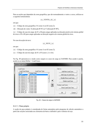 Projecto de Pavilhões e Estruturas Industriais
51
Para as acções que dependem da zona geográfica, que são nomeadamente o vento e a neve, utilizou-se
a seguinte nomenclatura:
{z}_VENTO_{d}_{c}
em que:
{z} – Código da zona geográfica: 01 (zona 1) ou 02 (zona 2);
{d} – Direcção do vento: X (direcção θ=0º) ou Y (direcção θ=90º);
{c} – Código do caso de carga: de 01 a 04 para cargas aplicadas na direcção positiva do sistema global
de eixos e 05 a 08 para cargas aplicadas na direcção negativa do sistema global de eixos.
No caso da acção da neve:
{z}_NEVE_{c}
em que:
{z} – Código da zona geográfica: 01 (zona 1) ou 02 (zona 2);
{c} – Código do caso de carga: de 01 a 03 (casos i, ii e iiii).
Na Fig. 40 apresenta-se o modo como surgem os casos de carga no SAP2000. Para aceder à janela,
acede-se ao menu Define > Load Cases…
Fig. 40 – Casos de carga no SAP2000
5.3.1.1. Peso próprio
A acção do peso próprio é considerada de forma automática pelo programa de cálculo automático a
partir das secções associadas aos elementos de barra e definido o peso volúmico do aço.
 