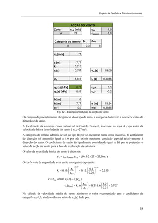 Projecto de Pavilhões e Estruturas Industriais
53
ACÇÃO DO VENTO
Zona vb,0 [m/s] cdir 1,0
A 27 cseason 1,0
Categoria do terreno z0
[ ]
zmin
[ ]
III 0,3 8
vb [m/s] 27
z [m] 7,77
kr 0,215
cr(z) 0,707 vm (z) 19,09
σv 5,816 Iv (z) 0,3046
qp (z) [kPa] 0,71 cpi+ 0,3
qb(z) [kPa] 0,46 cpi- -0,2
b [m] 55
h [m] 7,77 e [m] 15,54
α [°] 10,0 h/d 0,3885
Fig. 42 – Exemplo introdução da acção do vento
Os campos de preenchimento obrigatório são o tipo de zona, a categoria do terreno e os coeficientes de
direcção e de sazão.
A localização da estrutura (zona industrial de Castelo Branco), insere-se na zona A cujo valor da
velocidade básica de referência do vento é vb,0 =27 m/s.
A categoria do terreno admitiu-se ser do tipo III por se encontrar numa zona industrial. O coeficiente
de direcção foi assumido igual a 1,0 por não existir nenhuma condição especial relativamente à
direcção do vento. O coeficiente de sazão foi igualmente considerado igual a 1,0 por se pretender o
valor da acção do vento para a fase de exploração da estrutura.
O valor da velocidade básica do vento é dado por:
,0. . 1,0 1,0 27 27,0 /b dir season bv c c v m s    
O coeficiente de rugosidade vem então da seguinte expressão:
0,07 0,07
0
0,
0,3
0,19. 0,19. 0,215
0,05
r
II
z
k
z
   
         
min min
min
min
0
( ) ( )
8,0
( ) .ln 0,215.ln 0,707
0,3
r r
r r
z z então c z c z
z
c z k
z
 
   
     
  
No cálculo da velocidade média do vento admite-se o valor recomendado para o coeficiente de
orografia c0=1,0, vindo então a o valor de vm(z) dado por:
 