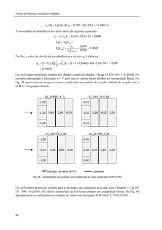 Projecto de Pavilhões e Estruturas Industriais
54
0( ) ( ). ( ). 0,707 1,0 27,0 19,09 /m r bv z c z c z v m s    
A intensidade de turbulência do vento resulta da seguinte expressão:
. . 0,215 27,0 1,0 5,816v r b Ik v k     
min
min
min
( ) ( )
5,816
( ) 0,3046
( ) 19,09
v v
v
v
m
I z I z
I z
v z


  
Por fim, o valor de cálculo da pressão dinâmica de pico qp é dado por:
  2 3 21
1 7. ( ) . . . ( ) (1 7 0,3046) 0,5 1,25 10 19,09
2
0,71
p v mq I z v z
kPa
 
        

Os coeficientes de pressão exterior são obtidos a partir do Quadro 7.4a da NP EN 1991-1-4 (2010). No
exemplo apresentado a inclinação α=10º pelo que os valores foram obtidos por interpolação linear. Na
Fig. 43 apresentam-se os quatro casos considerados no modelo de cálculo, obtidos de acordo com a
NOTA 1 do quadro referido.
01_VENTO_X_01     01_VENTO_X_02 
‐1,50 
‐0,65  ‐0,60  ‐0,70
‐0,10
‐0,10 ‐0,50 ‐0,50 ‐1,20  ‐0,10
‐1,50  ‐0,10
01_VENTO_X_03     01_VENTO_X_04 
‐1,00 
‐0,15  0,00  0,00
0,40
0,40 ‐0,10 ‐0,20 ‐0,70  0,40
‐1,00  0,40
Direcção do vento (θ=0º) cumeeira
Fig. 43 – Coeficientes de pressão para coberturas de duas vertentes (θ=0º;α=10º)
Os coeficientes de pressão exterior para as fachadas são calculados de acordo com o Quadro 7.1 da NP
EN 1991-1-4 (2010). Os valores intermédios de h/d foram obtidos por interpolação linear. Na Fig. 44
apresentam-se os coeficientes na situação de vento com inclinação θ=0º e h/d=7,77/20=0,389.
 