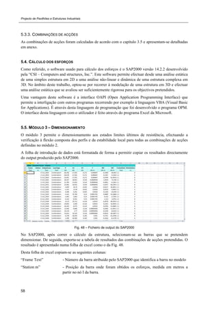 Projecto de Pavilhões e Estruturas Industriais
58
5.3.3. COMBINAÇÕES DE ACÇÕES
As combinações de acções foram calculadas de acordo com o capítulo 3.5 e apresentam-se detalhadas
em anexo.
5.4. CÁLCULO DOS ESFORÇOS
Como referido, o software usado para cálculo dos esforços é o SAP2000 versão 14.2.2 desenvolvido
pela “CSI – Computers and structures, Inc.”. Este software permite efectuar desde uma análise estática
de uma simples estrutura em 2D a uma análise não-linear e dinâmica de uma estrutura complexa em
3D. No âmbito deste trabalho, optou-se por recorrer à modelação de uma estrutura em 3D e efectuar
uma análise estática que se avaliou ser suficientemente rigorosa para os objectivos pretendidos.
Uma vantagem deste software é a interface OAPI (Open Application Programming Interface) que
permite a interligação com outros programas recorrendo por exemplo à linguagem VBA (Visual Basic
for Applications). É através desta linguagem de programação que foi desenvolvido o programa OPM.
O interface desta linguagem com o utilizador é feito através do programa Excel da Microsoft.
5.5. MÓDULO 3 – DIMENSIONAMENTO
O módulo 3 permite o dimensionamento aos estados limites últimos de resistência, efectuando a
verificação à flexão composta dos perfis e da estabilidade local para todas as combinações de acções
definidas no módulo 2.
A folha de introdução de dados está formatada de forma a permitir copiar os resultados directamente
do output produzido pelo SAP2000.
Fig. 48 – Ficheiro de output do SAP2000
No SAP2000, após correr o cálculo da estrutura, selecionam-se as barras que se pretendem
dimensionar. De seguida, exporta-se a tabela de resultados das combinações de acções pretendidas. O
resultado é apresentado numa folha de excel como o da Fig. 48.
Desta folha de excel copiam-se as seguintes colunas:
“Frame Text” - Número da barra atribuido pelo SAP2000 que identifica a barra no modelo
“Station m” - Posição da barra onde foram obtidos os esforços, medida em metros a
partir no nó I da barra.
 