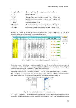 Projecto de Pavilhões e Estruturas Industriais
59
“OutupCase Text” - Combinação de acção a que correspondem os esforços
“P KN” - Esforço Axial [kN]
“V2 KN” - Esforço Transverso segundo a direcção local 2 da barra [kN]
“V3 KN” - Esforço Transverso segundo a direcção local 3 da barra [kN]
“T KN-m” - Momento Torsor [kN.m]
“M2 KN-m” - Momento Flector segundo a direcção local 2 da barra [kN]
“M3 KN-m” - Momento Flector segundo a direcção local 3 da barra [kN]
Na folha de cálculo do módulo 3 colam-se as colunas nos espaços respectivos. Na Fig. 49 é
apresentado um exemplo da folha já com os resultados colados.
Fig. 49 – Módulo 3 – Folha de introdução de dados e dimensionamento
O próximo passo é seleccionar a secção do perfil. No caso de se pretender dimensionar, deve-se
seleccionar o menor dos perfis uma vez que o algoritmo de dimensionamento apenas incrementa para
o perfil seguinte no caso do perfil actual não passar nas verificações.
Após seleccionado, o perfil é necessário introduzir o valor de tensão de cedência do aço fy em MPa.
Para a verificação da estabilidade local da barra, é necessário definir as distâncias entre travamentos
para ambas as direcções. Estes dados são introduzidos conforme se apresenta na Fig. 50.
Fig. 50 – Introdução das distâncias entre contraventamentos
O “Offset” é a distância a partir da qual são efectuadas as verificações, permitindo ter em conta o
aumento de rigidez que existe na zona da ligação. Os comprimentos “Le2,i” são as distâncias medidas
 