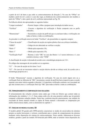 Projecto de Pavilhões e Estruturas Industriais
60
a partir do nó I da barra a que estão os contraventamentos da direcção 2. No caso do “Offset” ser
medido a partir do nó I, como é o caso das vigas, as distâncias dos contraventamentos são medidos a
partir do “Offset” e não a partir do nó I, conforme representado na Fig. 50.
Na folha de cálculo são apresentados os seguintes botões:
“Limpar resultados” – Permite limpar a folha e preparar para introdução de dados novos;
“Verificar” – Executa o algoritmo de verificação à flexão composta com os perfis
indicados;
“Dimensionar” – Incrementa a secção do perfil até que se concluam todas a verificações em
todas as barras e todas as combinações.
Ao proceder à verificação através do botão “Verificar”, são preenchidos os seguintes campos:
“Classe da secção” – Classificação da secção em regime plástico face aos esforços instalados;
“ERRO” – Código do erro detectado ao verificar a secção;
“Ratio 1” – Obtido pela expressão (18);
“Ratio 1” – Obtido pela expressão (19);
“Verificação Final” – Retoma o valor “OK” no caso dos Ratios 1 e 2 serem inferiores a 1, caso
contrário retoma o valor “NOK”
A classificação da secção é efectuada de acordo com a metodologia proposta em 3.8.1.
Os códigos das mensagens de erro podem ser os seguintes:
“E1” – No caso da secção ser da classe 3 ou 4
“E2” – No caso de ser necessário reduzir a secção efectiva devido ao esforço axial, de acordo com a
metodologia proposta em x.
O botão “Dimensionar” executa o algoritmo de verificação. No caso de existir algum erro ou a
verificação final ser diferente de “OK”, incrementa a secção do perfil da barra respectiva para a secção
seguinte com maior inércia segundo a direcção 3. O algoritmo verificação continua a ser executado até
que não existam erros e a verificação final seja “OK” para todas as barras e todas as combinações.
5.6. ARMAZENAMENTO E COMPARAÇÃO DAS SOLUÇÕES
O armazenamento das soluções consiste numa cópia que é feita do ficheiro que contem todas as
informações dos módulos 1, 2 e 3. Estas cópias serão alvo de uma posterior análise que irá permitir
comparar a diferentes soluções obtidas. Nesta fase, conforme descrito anteriormente, este módulo foi
executado de forma manual criando as cópias de forma manual e efectuando as comparações por
análise directa desses dados, como se demonstra no capítulo 7.
5.7. ANÁLISE DO MODELO GLOBAL 3D
O modelo global 3D gerado pelo OPM permitiu caracterizar os modos de encurvadura da estrutura
perante as acções horizontais e verticais, contribuindo para o estudo do comportamento da estrutura
mediante várias disposições do sistema de contraventamento. Neste sentido, elaboraram-se diversos
modelos, gerados a partir do modelo 3D fornecido pelo OPM, onde se testaram várias disposições do
 