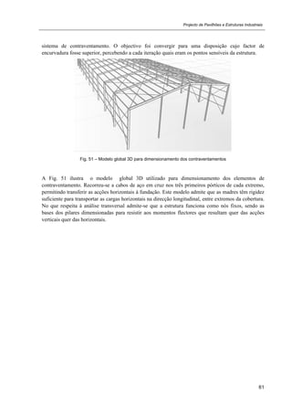 Projecto de Pavilhões e Estruturas Industriais
61
sistema de contraventamento. O objectivo foi convergir para uma disposição cujo factor de
encurvadura fosse superior, percebendo a cada iteração quais eram os pontos sensíveis da estrutura.
Fig. 51 – Modelo global 3D para dimensionamento dos contraventamentos
A Fig. 51 ilustra o modelo global 3D utilizado para dimensionamento dos elementos de
contraventamento. Recorreu-se a cabos de aço em cruz nos três primeiros pórticos de cada extremo,
permitindo transferir as acções horizontais à fundação. Este modelo admite que as madres têm rigidez
suficiente para transportar as cargas horizontais na direcção longitudinal, entre extremos da cobertura.
No que respeita à análise transversal admite-se que a estrutura funciona como nós fixos, sendo as
bases dos pilares dimensionadas para resistir aos momentos flectores que resultam quer das acções
verticais quer das horizontais.
 